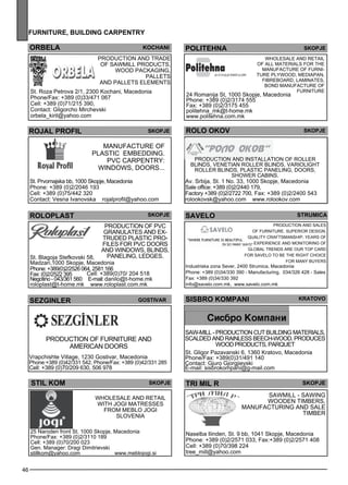furn iture , building carpentr y 
46 
POLITEHNA SKOPJE 
Wholes ale and retail 
of all materials for the 
manufacture of furni-ture 
Plyw ood, med iapan, 
fibreb oard, laminates , 
bond Manufacture of 
ROLO OKOV Skopje 
Production and install ation of rolle r 
bl inds , Venetian rolle r bl inds , variolight 
rolle r bl inds , pl astic panel ing, doors, 
showe r cabins. 
Av. Srbija, St. 1 No. 33, 1000 Skopje, Macedonia 
Sale office: +389 (0)2/2440 179, 
Factory +389 (0)2/2722 700, Fax: +389 (0)2/2400 543 
rolookovsk@yahoo.com www.rolookov.com 
Str umica 
SISBRO KOMPANI krato vo 
SAW-MILL - Production cut build ing materials , 
sc alded and rainless beec h-wood. Produces 
wood products, parquet 
St. Gligor Pazavanski 6, 1360 Kratovo, Macedonia 
Phone/Fax: +389(0)31/491 140 
Contact: Gjuro Gjorgjievski 
E-mail: sisbrokompani@g-mail.com 
tr i mil r skopje 
sA WMILL - sawing 
woode n timbe rs, 
manufacturing and sale 
timbe r 
Naselba Ilinden, St. 9 bb, 1041 Skopje, Macedonia 
Phone: +389 (0)2/2571 033, Fax:+389 (0)2/2571 408 
Cell: +389 (0)70/398 224 
tree_mill@yahoo.com 
orbela 
koc han i 
Production and trade 
of sawm ill products, 
wood packaging, 
palle ts 
and palle ts eleme nts 
St. Roza Petrova 2/1, 2300 Kochani, Macedonia 
Phone/Fax: +389 (0)33/471 067 
Cell: +389 (0)71/215 390, 
Contact: Gligorcho Mirchevski 
orbela_kiril@yahoo.com 
ROJAL PROFIL 
skopje 
Manufacture of 
pl astic embedd ing. 
PVC carpe ntry: 
windows , doors... 
St. Prvomajska bb, 1000 Skopje, Macedonia 
Phone: +389 (0)2/2046 193 
Cell: +389 (0)75/442 320 
Contact: Vesna Ivanovska rojalprofil@yahoo.com 
ROLOPLAST Sejkop 
Production of PVC 
granulates and ex - 
truded pl astic pro-files 
for PVC doors 
and windows , bl inds , 
St. Blagoja Stefkovski 58, panel ing, deegls . 
Madzari,1000 Skopje, Macedonia 
Phone: +389(0)2/2526 064, 2581 166 
Fax: (0)2/2522 395 Cell: +389(0)70/ 204 518 
Negotino - 043/361 560 E-mail: danilo@t-home.mk 
roloplast@t-home.mk www.roloplast.com.mk 
SEZGINLER Gost ivar 
Production of furniture and 
Ame rican doors 
Vrapchishte Village, 1230 Gostivar, Macedonia 
Phone:+389 (0)42/331 542, Phone/Fax: +389 (0)42/331 285 
Cell: +389 (0)70/209 630, 506 978 
24 Romanija St, 1000 Skopje, Macedonia 
Phone: +389 (0)2/3174 555 
Fax: +389 (0)2/3175 455 
politehna_mk@t-home.mk 
www.politehna.com.mk 
furniture 
Stil kom skopje 
Wholes ale and retail 
with JO GI matresses 
from MEBLO JO GI 
Slove nia 
25 Naroden front St. 1000 Skopje, Macedonia 
Phone/Fax: +389 (0)2/3110 189 
Cell: +389 (0)70/200 023 
Gen. Manager: Dragi Dimitrievski 
stillkom@yahoo.com www.meblojogi.si 
sa velo 
Production and sales 
of furniture. Supe rior des ign, 
quality craftsm anship, ye ars of 
expe rience and monitoring of 
gl obal trends are our top card 
for SAVELO to be the right choice 
for many buye rs 
Industriska zona Sever, 2400 Strumica, Macedonia 
Phone: +389 (0)34/330 390 - Manufacturing, 034/326 428 - Sales 
Fax: +389 (0)34/330 392 
info@savelo.com.mk, www.savelo.com.mk 
 