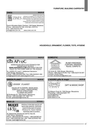 47 
furn iture , building carpentr y 
zines 
skopje 
Making high-quality 
products, eleme nts of stainless and 
brass fe nces Dec orative eleme nts of 
Stainless Steel Full bars with cooling 
dev ices , kitchen eleme nts from 
stainless steel Production of unique 
furniture Up hols tered furniture 
Road to Monastery Marko, Drachevo, 1000 Skopje, Macedonia 
Phone: +389 (0)2/2722 358, 2722 564, 2722 574 
Fax: +389 (0)2/2722 544 
zines@zines.com.mk, www.zines.com.mk 
house hol d, ornament , flower , to ys, hygiene 
ARgo S Skopje 
Warehouse with elec tronics for 
house hold , hotels 
WWW.VERVERICA.COM web page for fun 
enjoy in the funny side of the world 
Av. AVNOJ 72 local 1, Settlement Aerodrom, 
1000 Skopje, Macedonia 
Phone: +389 (0)2/2443 282, Fax:+389 (0)2/2431 282 
info@argosmm.com www.argosmm.com 
GReen PLANET skopje 
Sales of fl owe rs, seedl ings , 
horticultural landsc aping, 
off ice structure, 
fl owe r del ive ry 
88 Ilindenska St. 1000 Skopje, Macedonia 
Phone: +389 (0)2/3067 747, 3067 714 
E-mail: greenplanet@t-home.mk 
MAxI LS Tetovo 
Production and sales of 
MAXI and MAKPEL dippers, 
sanitation and hygiene 
products, toilet paper, 
napkins and Kleenex. 
St. Aleksandar Zdravkovski 28 P.O. Box 90, 
1200 Tetovo, Macedonia 
Phone: +389 (0)44/330 075, Factory - +389 (0)44/383 041 
Fax: +389 (0)44/350 004, Cell: +389 (0)70/553 762 
E-mail: maxi-ls@t-home.mk 
DOMESTIC Skopje 
Blind hangings 
curtain, drape ry 
rugs , carpe ts 
50 Kozle St. 1000 Skopje, Macedonia 
Phone: +389 (0)2/3118 240 Fax: +389 (0)2/3135 067 
Contact: Andon Ralev 
E-mail: domesticamd@yahoo.com 
L’ADORO gifts & magic 
GIFT & MAGIC SHO P 
20 Maksim Gorki St. 1000 Skopje, Macedonia 
Phone/Fax: +389 (0)2/3225 115 
contact@ladoro.mk 
www.ladoro.mk 
www.ladoro.tc.mk 
Skopje 
 