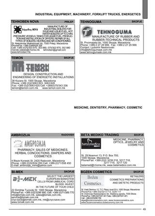 MEDI CINE, DENTISTRY, PHARMACY, cosmet ic 
BETA MEDI KO TRADI NG SKOPJE 
Med icine, pharmacy , 
optics , jewel ry and 
49 
industr ial equipment , mac hiner y, forkl ift tr ucks , energet ics 
tehnoben nova Prilep 
Manufacture of 
industrial boilers for 
solid and liquid fuel, hot 
water boilers up to 2 MW, 
pressure vessels, tanks for liquid fuel, produc-tion 
and installation of dryers, repair of all 
types of boilers, heating and air conditioning 
St. Aleksandar Makedonski bb, 7500 Prilep, Macedonia 
Phone/Fax: +389 (0)48/428 326 
Cell: +389 (0)70/303 870, 303 880, 075/302 870, 302 880 
mende.veleski@t-home.mk tehnoben@gmail.com 
www.tehnoben.mk 
te hnog uma skopje 
Manufacture of rubbe r and 
rubbe r-tec hnical products 
St. Prvomajska bb, 1000 Skopje, Macedonia 
Phone: +389 2 27 28 999, Fax: +389 2 27 29 999 
Contact: Ljubomir Nestorovski 
info@tehnogumask.com.mk 
www.tehnogumask.com.mk 
TEMON Skopje 
Des ign, construction and 
enginee ring of energe tic install ations 
38 Kozara St. 1000 Skopje, Macedonia 
Phone: +389 (0)2/3063 623, 3063 628 
Fax: +389 (0)2/3063 625 Cell: +389(0)70/343 336 
temon@temon.com.mk www.temon.com.mk 
AMBROZIJA ra dovish 
Pharmacy ; sales of med icines , 
herbal concoctions, diape rs and 
cosme tics 
4 Blaze Koneski St. 2420 Radovish, Macedonia 
Phone: +389 (0)32/634 050 Cell: +389 (0)71/558 450 
E-mail: ambrozija_mimi@yahoo.com 
cosme tics 
St. 29 Noemvri 13, P.O. Box 793, 
1000 Skopje, Macedonia 
Phone/Fax: +389 (0)2/ 3239 218, 3217 718, 
3217 719, 3217 720 
betamed@t-home.mk, www.betamedico.com.mk 
bi-mek Skopje BOzEN cOsMETIc S 
SELECT TH E LAR GEST 
EURO PEAN BANK STEM 
CELLS FRO M UMBILICAL COR D 
BLOO D: IN VEST 
IN TH E FUTUR E OF YOUR CHI LD 
22 Dimitrije Tucovikj St 1000 Skopje, Macedonia 
Phone/Fax: +389 (0)2/3296 990, Cell: +389 (0)71/389 770 
info@bimek.com.mk, sales@bimek.com.mk, 
service@bimek.com.mk 
cryo-save@bimek.com.mk, mk@cryo-save.com 
www.bimek.com.mk 
Skopje 
Re taile rs 
cosme tics prep arations 
and dietetic products 
St. Vasil Glavinov 12, T.C. Plaza, local 03 b, 1000 Skopje, Macedonia 
Phone/Fax +389 (0)2/3213 713, 3229 117 
St. Dobrivoje Radosavljevic bb, Staklena zgrada, 7000 Bitola 
Phone/Fax: +389 (0)47/241 401 Faks: +389 (0)47/241 401 , 
Cell: +389 (0)70/290 790 
alge@bozencosmetics.com, www.bozencosmetics.com 
www.bozencosmetics.clubeconomy.com.mk 
 