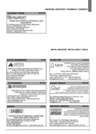 MEDI CINE, DENTISTRY, PHARMACY, cosmet ic 
Trade with construction tools , 
ladde rs, sc aff old ing, materials and 
access ories . Rep rese ntatives of the 
Maced onian market for well -known brands : 
KRAU SE - Germany, Lux-tools - Germany, 
Vents - Ukraine, Patrol - Poland, and 15 manufacturers of 
51 
metal industr y, metall urg y, tools 
skopje 
various range of China. KNAU F sale materials , dec orative mold ings 
BRUSNIK LIMARIJA bitola 
ohrid 
vel ident tra de skopje 
Trade with de ntal materials and 
eq uipme nt 
11 Kostadin Kirkov St. 000 Skopje, Macedonia 
Phone: +389(0)2/3221 165 
Phone/Fax: +389 (0)2/3218 309 
Cell: +389 (0)71/276 620 
Contact: Tanja Velinovska Dimovska 
velident_trade@yahoo.com 
akt iva inzener ing Shtip 
Manufacturing and install ation of all 
kinds of steel constructions 
Av. Goce Delchev bb, 2000 Shtip, Macedonia 
Phone: +389 (0)32/390 958, 394 122; 390 151 
Fax: +389 (0)32/386 989 
aktiva@aktiva.com.mk 
www.aktiva.com.mk 
avtocera da bitola 
Prep aration of tarpaulins and awnings 
- Printing on Large format tarpaulin 
- Products from wrought iron 
St. Industriska bb, 7000 Bitola, Macedonia 
Phone/Fax: +389 (0)47/226 434 
Cell: +389 (0)70/207 643, +389 (0)75/207 643 
avtoceradabt@t-home.mk 
www.avtocerada.com 
BRAKO veles 
Production of med ical furniture, 
wire and wire products 
St. Rashtanski pat bb,1400 Veles, Macedonia 
Phone:+389 (0)43/231 607, 233 250, 212 560 
Fax: +389 (0)43/232 534 
Contact: Mite Strahilov 
E-mail: sales@brako.com.mk www.brako.com.mk 
al ush lim 
St. L. B. Pish bb, 1200 Tetovo, Macedonia 
Phone/Fax: +389 (0)44/336 766 
Cell: +389 (0)70/371 120, +389 (0)71/396 520 
Info@alushlim.com www.alushlim.com 
teto vo 
Production of half rounded 
gutters, down pipes , 
ex t & int gutter corners, 
gutter hooks, outle t, 
elb ow, bracket etc. 
Shee t me tal, ribb ing shee t me tal 
ba ukit gro up 
Av. Aleksandar Makedonski bb, P.o Box 08, 1118 
Madzari, 1000 Skopje, Macedonia 
Phone: +389 (0)2/2580 852 - Retail 
Phone/Fax: +389 (0)2/2535 099 - Wholesale 
info@baukit.mk www.baukit.mk 
Construction and 
install ation of shee t me tal 
construction ISO standards for 
quality products and materials 
used in the manufacture of roof 
structures 
St. Devijani 19, 7000 Bitola, Macedonia 
Phone/Fax: +389 (0)47/230 217,238 217 
Cell: +389 (0)70/207 599, 339 400 
brusniklim@t-home.mk, www.brusniklim.com.mk 
 