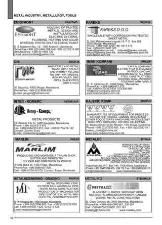 52 
metal industr y, metall urg y, tools 
FAREKS Skopje 
iman kompan i pr ilep 
"I.M.A.N. Comp any" 
is a firm that is engaged 
in producing and 
assembl ing of all kinds 
steel constructions, 
roofing, wall and roof 
cove ring with panels 
St. 11 Oktomvri 21, 7500 Prilep , Macedonia 
Phone/Fax: +389 (0)48/427 319 
Cell: +389 (0)70/353 839, 070/208 869 
info@imancompany.com.mk 
www.imancompany.com.mk 
euromont krato vo 
Mold ing of painted 
me tals , des ign and 
install ation of 
elec tric sys tems , 
pl umb ing, heating and solar 
sys tems , photo-volt elec tric pl ant 
St. 8 Septemvri No. 12, 1360 Kratovo, Macedonia 
Phone/Fax:+389 (0)31/482 058,Cell:+389 (0)70/214 987 
Manufacturing: +389 031/483 730 
E-mail: euromontbote@yahoo.com 
gis skopje 
Wholes ale and retail 
trade with: coldly 
and warmly roll ing 
tin, UN P, IN P girde rs, 
iron profiles , zinc 
pipes , bl ack pipes 
St. Skupi bb, 1000 Skopje, Macedonia 
Phone/Fax: +389 (0)2/3096 675 
E-mail: gis-gino@hotmail.com 
with stitch 
Wholes ale with corrosion protec ted 
shee t me tal 
St.16th Makedonska brigada 18, P.O. Box 668 
1000 Skopje, Macedonia 
Phone: +389 (0)2/ 3298 188, 5511 515 
Fax: +389 (0)2/ 3287 305 
fareks@fareks.com.mk, milevski@fareks.com.mk, 
trifunov@fareks.com.mk, dmilevski@fareks.com.mk 
www.fareks.com.mk 
kaje vic komp skopje 
Manufacture of eq uipme nt for process - 
ing coffee , cocoa, grains, sp ices and 
other foods tuffs which are produced by 
roasting, grinding, siev ing, selec ting ... 
St. Blagoja Stevkovski bb, Madzari, 1000 Skopje, Macedonia 
Phone: +389 (0)2/2529 650, Fax: +389 (0)2//2522 591 
kajevic_comp@t-home.mk 
www.boro.clubeconomy.com.mk 
INTER - KOMERC Gevgelija 
Metal products 
63 Marshal Tito St. 1480 Gevgelija, Macedonia 
Phone: +389 (0)34/213 872 
Fax: +389 (0)34/215 872, Cell: +389 (0)70/218 182 
Contact: Zvonko Duev 
E-mail: interkomercgvg@gmail.com 
MARLIM Prilep 
metalec bitola 
METALINzENERING - GRADI NG Skopje me tal-kg str umica 
Metal des igning, fenc-es 
from inox, aluminum, iron, 
tents, me tal construction, 
production of machines for 
pipe contortion, me tal pro-files 
, tin, construction etc. 
St Prvomajska bb, 1000 Skopje, Macedonia 
Phone: +389 (0)2/3296 663, Fax: +389 (0)2/3215 629 
Cell: +389 (0)70/217 525, 075/217 525 
E-mail: metalinzenering@t-home.mk 
Blacksm ith, gates , wrought iron 
railings , aluminum carpe ntry, garage 
doors, me tal constructions 
St. Goce Delchev bb, 2400 Strumica, Macedonia 
Phone/Fax: +389 (0)34/346 967, 330 967 
Cell: +389 (0)70/253 000, 253 161 
metalkg@t-home.mk www.metalkg.com 
Producing and montage a tinman shop, 
gutter and ribbed tin. 
colour and dime nsion by choice 
4 Crna Reka St. 7500 Prilep, Macedonia 
Phone/Fax: +389 (0)48/427 826, 
Cell: +389 (0)75/414 070, Contact: Trajan Dimitrieski 
representing different 
types of stove and oven 
on solid fuel, with 
covered steel 
construction and 
elements of miner`s equipment. 
The company also have capacities and 
technological possibilities for locksmith 
and welding trade, machine processing, processing 
(cutting, profile cutting, shaping) 
Industriski del, P.O. Box 184, 7000 Bitola, Macedonia 
Phone:+ 389 (0)47/ 234 435, 234 112 Fax: +389 (0)47/203 315 
info@metalecbitola.com www.metalecbitola.com 
 