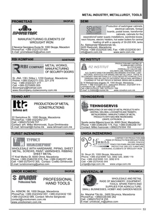 ra dovish 
br i akmnop i gost ivar Rz INSTITUT SKOPJE 
Tehnoservis ohrid 
comp any for production and 
trade of products from wrought iron: 
doors, Fences , 
Fence for stairs, Balc ony railings , 
Protec tive grilles , Furniture, 
Ove rhang, Eleme nts of wrought iron ... 
53 
metal industr y, metall urg y, tools 
PROMETEAS skopje sem i 
Manufacturing elements of 
wrought iron 
2 Nevena Georgieva Dunja St. 1000 Skopje, Macedoni 
Phone/Fax: +389 (0)2/3133 009 
E-mail: prometeasmk@yahoo.com 
Production of switchgear cabinets, 
electrical cabinets, foreign 
boards, postal boxes, transformer 
cabinets, cabinets for the 
separationof water supply installations, wardrobe boxes, 
neon fixtures, electric heaters, hot water boilers for central 
heating oil with a capacity of 30-200 KW, tanks 
Av. Aleksandar Makedonski bb, 
2420 Radovish, Macedonia 
Phone: +389 (0)32/630 040, Fax: +389 (0)32/630 041 
info@semi.com.mk www.semi.com.mk 
Production and casting of 
Al uminum and Coppe r 
all oys in sand, 
fe rroall oy, calc ite and 
dolomite lime , firep roof materi-als 
, quartz sand for sanding and braking sys tems. Labo-ratorial 
se rvices for mining and me tall urgy . Trade in 
sec ondary raw materials at steel industry fe rroall oys 
Grinding and mill ing of diffe rent industrial materials 
Founding of the art pieces of bronze , brass and aluminum 
St.16 Makedonska brigada 18, 1000 Skopje, Macedonia 
Phone: + 389 (0)2/3287 817 - executive director, (0)2/3287 814 - 
Commerce Fax: +389 (0)2/3287 819 
Cell:+389 (0)70/231 769, (0)75/231 769 
E-mail: rz.institut@t-home.mk www.rzinstitut.com.mk 
Metal works, 
manufacturing 
of sec urity doors 
St. JNA , 138 ( Silika ), 1230 Gostivar, Macedonia 
Phone: +389 (0)42/211 033, 221 278 
Fax: +389 (0)42/221 277 
Cell: +389 (0)70/600 005 
rbicompany@hotmail.com 
www.rbicompany.clubeconomy.com.mk 
uniga inzener ing 
St. Skupi 20, 1000 Skopje, Macedonia 
Phone: +389 (0)2/3095 122, 3062 320, 3095 119 
Fax: +389 (0)2/3095 122, 3092 819 
Cell: +389 (0)75/430 544 
uniga@uniga.com.mk www.uniga.com.mk 
skopje 
TEHNO ART skopje 
TURIST INze NERING Ohrid 
Wholesale with hardware, piping, sheet 
metal, screws, paint, varnishes. Ribbing 
sheet metal 
17 Krali Marko St. 6000 Ohrid, Macedonia 
Phone: +389 (0)46/230 818, Fax: +389 (0)46/257 405 
Cell: +389 (0)75/410 305, Contact: Cvetko Dimitrovski 
E-mail: turistinzinering@yahoo.com 
Fabricating of any kind of metal products with 
grating, welding, locksmiths and tinsmith, 
Metalworking - Manufacturing of metal 
products with machine redressing 
(grate, extrusion…) 
Sports centre Biljanini Izvori bb. 6000 Ohrid, Macedonia 
Phone: +389 (0)46/250 174, Fax: +389 (0)46/258 747 
Contact: Mitko Ivanovski +389(0)70/304 155 
UNIOR KOMERC skopje 
Profess ional 
hand tools 
Av. ASNO M, 58, 1000 Skopje, Macedonia 
Phone/Fax: +389 (0)2/2432 057, +389 (0)2/2432 150 
+389 (0)2/2432 089, Contact: Mirche Sergievski 
contact@uniorkomerc.com.mk 
www.uniorkomerc.com.mk 
univerzal -m str umica 
Wholes ale and retail 
trade of machinery, eq uipme nt, 
tools , sp are parts and 
suppl ies for agriculture, 
sm all businesses , hobby and garde n needs 
Av. Marshal Tito bb , 2400 Strumica, Macedonia 
Phone/Fax: +389(0)34/340 262 
Cell: +389(0)70/214 255 
E-mail: univerzal_m@yahoo.com 
Production of me tal 
constructions 
22 Samoilova St. 1000 Skopje, Macedonia 
Phone/Fax: +389 (0)2/2452 277 
Cell: +389(0)70/349 707 
Contact: arh. Mitko Momirovski, Suze Dimitrievska 
E-mail: tehnoart@t-home.mk www.tehnoart.com.mk 
 