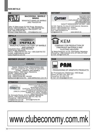 54 
non -metals 
3M Skopje 
MACEDONIA - MARBLE - 
MINING 
Manufacturing of marble 
and trave rtin 
Office: St. Rilski kongres 35,1000 Skopje, Macedonia 
Phone: +389 (0)2/2736 475, , Fax: +389 (0)2/2700 495 
Factory in village Miladinovci +389 (0)2/2577 136, 
Cell: +389 (0)75/355 360, 
Contact: Dragi Stojanovski m3mak@yahoo.com 
deton it 
ra dovish 
Factory for 
production 
of comme rcial 
expl osives . The comp any 
has impleme nted 
the standard for 
quality manageme nt ISO 9001 : 2008 
St. M.B. Trska bb, P.O. Box 97,2420 Radovish, Macedonia 
Phone: +389 (0)32/635 414 - direktor 
Phone: +389 (0)32/635 196 - commrtce 
Fax: +389 (0)32/635 414 
info@detonit.mk www.detonit.mk 
IMPALA Str uga 
Manufacturing factory of marble 
and granite 
Industriska Zona, Village Moroishta, 
6330 Struga, Macedonia 
Phone: +389(0)46/703 033, Fax: +389 (0)46/784 572 
impala_bs@impala-bs.com.mk 
www.impala-bs.com.mk 
KEM Gost ivar 
Comp any for production of 
firep roof materials and 
elec tric heaters 
St. Nikola Parapunov 6-1/18, 1230 Gostivar, Macedonia 
Phone/Fax: +389 (0)42/241 615, 271 978, 271 979 
E-mail: kem@t-home.mk 
mermer gran it - delfo teto vo 
Trade , production, process ing and 
install ation of all types of natural 
stone - granite and marble 
Village Zhelino, 1200 Tetovo, Macedonia 
Phone: +389(0)44/378 888 
Fax: +389(0)44/378 803 
Cell: +389(0)70/256 853, 358 855 
delfokomerc@t-home.mk, www.delfokomerc.com.mk 
strmos h prob ishtip 
Products from opalized 
tuff , granulates 
Micronized products: 
quartzite - silica and micronized 
dolomite Our products are 
using in: Chem ical, Concrete, Fire-res istant, 
Rubbe r, Dye , Pape r, Thermal 
insulation Industries 
St. Strmoshki Pat bb, 2210 Probishtip, Macedonia 
Phone: +389 (0)32/483 810, 484 810, 482 150 
Phone/Fax: +389 (0)32/483 043 
info@strmos.com.mk strmos@t-home.mk 
www.strmos.com.mk 
RAM skopje 
Produce ing of graphite products 
St. Prvomajska bb ( Staklarnica), 1000 Skopje 
Phone: 02/ 2401 376, 2401 377 
Phone/Fax: 02/ 2401 378 
E-mail: ram.skopje@gmail.com 
www.clubeconomy.com.mk 
 