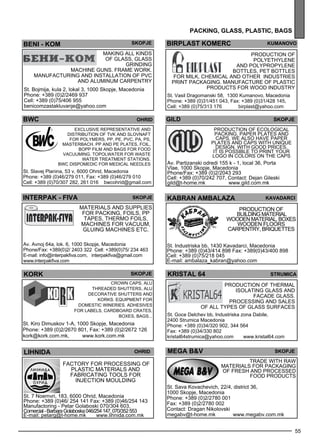 BIRPLAST KOMERC kumano vo 
Production of 
polye thyle ne 
and polyp ropyle ne 
bottles , PET bottles 
for milk, chem ical and other industries 
Print packaging. Manufacture of pl astic 
products for wood industry 
St. Vasil Dragomanski 58, 1300 Kumanovo, Macedonia 
Phone: +389 (0)31/451 043, Fax: +389 (0)31/428 145, 
Cell: +389 (0)75/313 176 birplast@yahoo.com 
gild skopje 
kr istal 64 str umica 
Production of thermal 
isolating gl ass and 
facade gl ass . 
Process ing and sales 
of all types of gl ass surfaces 
TRA DE WITH RA W 
MAT ERIA LS FOR PACKA GIN G 
OF FRESH AN D PRO CESSED 
FOO D PRO DUCTS 
55 
pack ing , glass , plast ic, bags 
BENI - KOM SKOPJE 
Making all kinds 
of gl ass , gl ass 
grinding 
machine guns. Frame work. 
Manufacturing and install ation of PVC 
and aluminum carpe ntry 
St. Bojmija, kula 2, lokal 3, 1000 Skopje, Macedonia 
Phone: +389 (0)2/2469 937 
Cell: +389 (0)75/406 955 
benicomzastakluvanje@yahoo.com 
ohrid 
Excl usive rep rese ntative and 
distribution of TVK and Slovnaft 
for Polyme rs, PP, PE, PVC, PA, PS, 
masterbach. PP and PE pl ates , foil, 
BOPP film and bags for food 
vacuuming. TO POLWAT ER for waste 
water treatme nt stations. 
BWC Disp omed ic for med ical needles 
INTERPAK - FIV A Skopje 
skopje 
lihnida ohrid 
Factory for process ing of 
pl astic materials and 
fabricating tools for 
injec tion mould ing 
St. 7 Noemvri, 183, 6000 Ohrid, Macedonia 
Phone: +389 (0)46/ 254 141 Fax: +389 (0)46/254 143 
Manufactoring - Petar Golaboski 070/304 603, 
Comercial - Barbara Golaboska 046/254 147, 070/352 553 
E-mail: petarg@t-home.mk www.lihnida.com.mk 
MEGA B&V skopje 
St. Sava Kovachevich, 22/4, district 36, 
1000 Skopje, Macedonia 
Phone: +389 (0)2/2780 001 
Fax: +389 (0)2/2780 002 
Contact: Dragan Nikolovski 
megabv@t-home.mk www.megabv.com.mk 
Materials and suppl ies 
for packing, foils , PP 
tapes , thermo foils , 
machines for vacuum, 
gl uing machines etc. 
Av. Avnoj 64a, lok. 6, 1000 Skopje, Macedonia 
Phone/Fax: +389(0)2/ 2403 322 Cell: +389(0)75/ 234 463 
E-mail: info@interpakfiva.com, interpakfiva@gmail.com 
www.interpakfiva.com 
Production of ec ological 
packing, pape r pl ates and 
caps . We als o have pape r 
pl ates and caps with unique 
des ign, with good prices . 
It is poss ible to print your 
logo in colors on the caps 
Av. Partizanski odredi 155 k - 1, local 36, Porta 
Vlae, 1000 Skopje, Macedonia 
Phone/Fax: +389 (0)2/2043 293 
Cell: +389 (0)70/242 707, Contact: Dejan Gileski 
gild@t-home.mk www.gild.com.mk 
KABRAN AMBALAZA Kavadarc i 
Production of 
build ing material 
woode n material, boxes 
woode n fl oors 
carpe ntry, briquettes 
St. Industriska bb, 1430 Kavadarci, Macedonia 
Phone: +389 (0)43/414 898 Fax: +389(0)43/400 898 
Cell: +389 (0)75/218 045 
E-mail: ambalaza_kabran@yahoo.com 
bcw ohrid 
St. Slavej Planina, 53 v, 6000 Ohrid, Macedonia 
Phone: +389 (0)46/279 011, Fax: +389 (0)46/279 010 
Cell: +389 (0)70/307 282, 261 016 bwcohrid@gmail.com 
St. Goce Delchev bb, Industriska zona Dabile, 
2400 Strumica Macedonia 
Phone: +389 (0)34/320 902, 344 564 
Fax: +389 (0)34/330 802 
kristal64strumica@yahoo.com www.kristal64.com 
kork 
Crown caps , ALU 
threaded shutters, ALU 
dec orative shutters and 
korks. Equipme nt for 
domes tic wineries . Ad hes ives 
for labels , cardb oard crates , 
boxes , bags ... 
St. Kiro Dimuskov 1-A, 1000 Skopje, Macedonia 
Phone: +389 (0)2/2670 801, Fax: +389 (0)2/2672 126 
kork@kork.com.mk, www.kork.com.mk 
 
