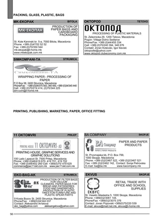 56 
pack ing , glass , plast ic, bags 
mk -ekopak bitola 
Production of 
pape r bags and 
cardb oard 
packaging 
St. Kole Kaninski br. 5-a, 7000 Bitola, Macedonia 
Phone: +389 (0)47/52 52 52 
Fax: +389 (0)70/350 544 
mk-ekopak@t-home.mk 
www.mkekopak.com.mk 
simkompan i-ta str umica 
Wrapp ing pape r - process ing of 
pape r 
P.O Box 58, 2400 Strumica, Macedonia 
Phone/Fax: : +389 (0)34/375 543, 345 450, +389 (0)34/345 440 
Cell: +389 (0)70/214 414, (0)70/344 225 
sim-com@t-home.mk 
oktopo d teto vo 
PRO CESSIN G OF PLASTI C MAT ERIA LS 
St. Zeleznicka 29, 1200 Tetovo, Macedonia 
Pogon: Village Dolno Sedlarce 
Phone/Fax: +389 (0)44/455 334 
Cell: +389 (0)70/240 394, 348 676 
Contakt: Zoran Kotevski, Igor Ilievski 
oktopodte@yahoo.com 
www.oktopod.clubeconomy.com.mk 
pr int ing , publ ishing , market ing , paper , off ice fitt ing 
11 OKTOMVRI Prielp 
PRINTING HOUSE, graphic se rvices and 
graphic solutions 
100 Lado Lapecot St. 7500 Prilep, Macedonia 
Phone: +389 (0)48/419 670, 419 701, 419 702 
Fax: +389 (0)48/402 260 Cell: +389(0)75/ 479 629 
commerce@pec11okt.com.mk www.pec11okt.com.mk 
ba comp any skopje 
Pape r and pape r 
products 
St. Prvomajska bb, P.O. Box 799, 
1000 Skopje, Macedonia 
Phone: +389 (0)2/2467 522, +389 (0)2/2467 521 
Fax: +389 (0)2/2462 142, Contact: Sonja Petrovska 
E-mail: ba@ba.mk www.bacompany.mk 
EKO-BAG-AK Str umica 
Production of filter bags 
for vacuum 
cle aners, pape r bags for 
bread and patisse ries , 
food and sandw iches . 
Production of pl astic 
tires for furniture and 
pl astic spe ar parts 
9 Kosta Bozov St. 2400 Strumica, Macedonia 
Phone/Fax: +389(0)34/344 037 
Contact: Aleksandra Anelova 
eko_bag@yahoo.com aleksangelova@yahoo.com 
EKVU S 
skopje 
Re tail trade with 
off ice and sc hool 
suppl ies 
ekvus 
St. Veselin Maslesha 5, 1000 Skopje, Macedonia 
Phone: +389(0)2/3061 144, 
Phone/Fax: +389(0)2/3075 376 
Contact: Jovan Popovski +389(0)75/220 539 
E-mail: ekvus@mail.net.mk, ekvus@t-home.mk 
 