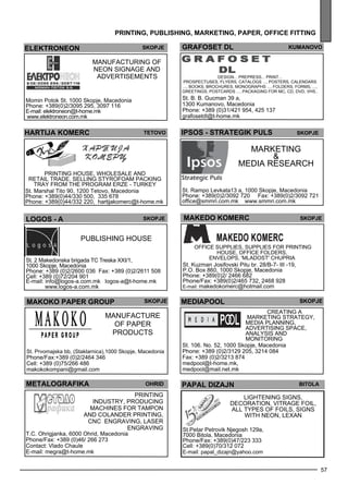grafoset DL kumano vo 
57 
pr int ing , publ ishing , market ing , paper , off ice fitt ing 
DESIGN... PREPRESS... PRINT ... 
prospec tuses , flye rs, catalogs ..., posters, cale ndars 
..., books, brochures , monographs ..., folde rs, forms , ..., 
gree tings , postcards ..., packaging for MC, CD, DVD, VHS.. 
St. B. B. Gucman 39 a, 
1300 Kumanovo, Macedonia 
Phone: +389 (0)31/421 954, 425 137 
grafosetdl@t-home.mk 
elektroneon skopje 
Manufacturing of 
neon signage and 
adve rtiseme nts 
Momin Potok St. 1000 Skopje, Macedonia 
Phone: +389(0)2/3095 295, 3097 116 
E-mail: elektroneon@t-home.mk 
www.elektroneon.com.mk 
HARTIJA KOMERC Teto vo 
Printing house , wholes ale and 
retail trade . Sell ing Styrofoam packing 
tray from the program ERZE - Turkey 
St. Marshal Tito 90, 1200 Tetovo, Macedonia 
Phone: +389(0)44/330 500, 335 678 
Phone: +389(0)44/332 220, hartijakomerc@t-home.mk 
ipsos - STRATEgI K puls Skopje 
Marketing 
& 
med ia rese arch 
St. Rampo Levkata13 a, 1000 Skopje, Macedonia 
Phone: +389(0)2/3092 720 Fax: +389(0)2/3092 721 
office@smmri.com.mk www.smmri.com.mk 
LOGOS - A skopje 
Publishing house 
St. 2 Makedonska brigada TC Treska ХХI/1, 
1000 Skopje, Macedonia 
Phone: +389 (0)2/2600 036 Fax: +389 (0)2/2611 508 
Cell: +389 (0)72/204 901 
E-mail: info@logos-a.com.mk logos-a@t-home.mk 
www.logos-a.com.mk 
MAKEDO KOMERC Skopje 
Off ice suppl ies , suppl ies for printing 
house , off ice folde rs, 
envel ops , 'Mladost' Chupria 
St. Kuzman Josifovski Pitu br. 28/B-7- III -19, 
P.O. Box 860, 1000 Skopje, Macedonia 
Phone: +389(0)2/ 2466 682 
Phone/Fax: +389(0)2/465 732, 2468 928 
E-mail: makedokomerc@hotmail.com 
makoko PAPER GROUP 
skopje 
Manufacture 
of pape r 
products 
St. Prvomajska bb, (Staklarnica),1000 Skopje, Macedonia 
Phone/Fax:+389 (0)2/2464 346 
Cell: +389 (0)75/266 486 
makokokompani@gmail.com 
me diapool 
Creating a 
marketing strategy , 
med ia pl anning, 
adve rtising sp ace , 
analys is and 
monitoring 
St. 106. No. 52, 1000 Skopje, Macedonia 
Phone: +389 (0)2/3129 205, 3214 084 
Fax: +389 (0)2/3213 874 
medpool@t-home.mk, 
medpool@mail.net.mk 
skopje 
metalograf ika 
T.C. Ohrigjanka, 6000 Ohrid, Macedonia 
Phone/Fax: +389 (0)46/ 266 273 
Contact: Vlado Chaule 
E-mail: megra@t-home.mk 
ohrid 
Printing 
industry, producing 
machines for tamp on 
and colande r printing, 
CNC engraving, lase r 
engraving 
PAPAL DI ZAJN Bitola 
Lightening signs, 
dec oration, vitrage foil, 
all types of foils , signs 
with neon, lex an 
St.Petar Petrovik Njegosh 129a, 
7000 Bitola, Macedonia 
Phone/Fax: +389(0)47/223 333 
Cell: +389(0)70/312 072 
E-mail: papal_dizajn@yahoo.com 
 