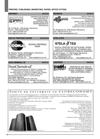 58 
pr int ing , publ ishing , market ing , paper , off ice fitt ing 
repr int skopje re dbo x 
sof ija PRINTING HOUSE bog danc i 
Des ign, prep ress , 
print 
St. Marshal Tito bb, 1484 Bogdanci, Macedonia 
Phone/Fax: +389(0)34/ 222 006 
In Skopje: +389(0)2/ 3215 763 
info@sofijaprint.com.mk www.sofijaprint.com.mk 
STELATEx Skopje 
Digital printing on tex tilw are, work-shop 
for needlew ork, stamp ing and 
workshop for manufacturing of bowsp rit 
Av. Kocho Racin 17, 1000 Skopje, Macedonia 
Phone: +389(0)2/3135 181, 3109 015 
Fax: +389(0)2/3136 190 
E-mail: stelatex@t-home.mk www.stelatex.com.mk 
SuN HEMIKAL M Skopje 
Production and sales of graphic toners and 
additional materials for all printing 
technologies, all types of stamps, and toners 
for narrow web and digital printing 
Av. Partizanski odredi 70b/14, 7, 8 DTC Alumina, 
1000 Skopje, Macedonia 
Phone/Fax: +389 (0)2/3090 725, 3062 058 
Cell: +389 (0)70/219 498 Gen. Manager: Kiril Bidzoski 
E-mail: sunchem@unet.com.mk www.sunchemical.com 
UNIPRES skopje 
Printing of any kind of 
adve rtiseme nts, banners, 
fl ags , fl agp ole , t-shirts, 
and lightening signs 
St. 29 Noemvri 17/9, 1000 Skopje, Macedonia 
Phone/Fax: +389 (0)2/3220 245, 3220 247 
Cell: +389 (0)75/442 231, Contact: Miki Binovski 
E-mail: unipres@t-home.mk www.unipres.com.mk 
Center for des ign 
and printing of 
pomotional, 
adve rtising and 
rep rese ntative 
materials 
St. 9-ti Maj 8a, 1000 Skopje, Macedonia 
Phone: +389 (0)2/3237 808 
Fax: +389 (0)2/3290 106 
reprint@reprint.com.mk 
Digital printing 
Sticking and maintenance of 
billb oards 
Making Light-signboards 
PVC and cutter foil 
Install ation of banners 
Tarpaulin Vehicle Branding 
St. Mostarska 18, 1000 Skopje, Macedonia 
Cell: +389 (0)75/314 371 
E-mail: redbox.skopje@yahoo.com 
skopje 
 