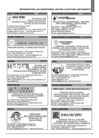 engoterm eng ineer ing kumano vo 
59 
refr igerat ion , air-con dition ing , heat ing , ele vators , instr uments 
ak va term eng ineer ing gost ivar 
Wholes ale and 
retail suppl ies and 
eq uipme nt for pl umb ing and ce ntral 
heating, solar sys tems 
St. Major Chedo Filiposki 156/b, 
1230 Gostivar, Macedonia 
Phone: +389 (0)42/221 547, Fax: +389 (0)42/221 548 
info@akvaterm.com.mk www.akvaterm.com.mk 
www.akvaterm.clubeconomy.com.mk 
EVROTEHNIKA ENGINEERING Kavadarc i 
jok i skopje 
Wholes ale with all kinds 
of heating eleme nts, solar 
energy , pl umb ing and air 
conditioning 
St. Blagoja Stefkovski bb, 1000 Skopje, Macedonia 
Phone: +389 (0)2/2550 118, 2550 119 
Fax: +389 (0)2/2550 120 
jokidooel@yahoo.com, 
jokidooel@gmail.com www.joki.com.mk 
euro term gr gost ivar 
Perform heating, pl umb ing and sew age 
St. Sedek Kostoski 51, 1230 Gostivar, Macedonia 
Cell: +389 (0)70/229 369, 326 379 
Contact: Gajur Rushiti eurotermgr@gmail.com 
www.eurotermgr.clubeconomy.com.mk 
hidria 
skopje 
Central air 
conditioning 
eq uipme nt of the 
production program of HI DRIA 
Corporation. 
St. Sole Stojchev 2-1/15, 1000 Skopje, Mascedonia 
Phone/Fax: +389 (0)2/3078 035 
Cell: +389 (0)78/225 359 
alfred.ukajdari@hidria.com, marjan.petrovski@hidria.com 
www.hidria.com 
KVM SOLAR PANDO INZENERING veles 
SEZAL skopje 
Services , 
rec onditioning and 
montage of 
elev ators 
St. Bojmija 6, 1000 Skopje, Macedonia 
Phone/Fax: +389(0)2/2465 971, 2465 972 
Cell: +389(0)70/ 204 010 
E-mail: sezal@sezal.com.mk www.sezal.com.mk 
Projec ting, enginee ring - heating, 
air-conditioned , ve ntilation, 
pl umb ing 
104 JNA St. 1300 Kumanovo, Macedonia 
Phone/Fax: +389(0)31/415 882 
Cell: +389(0)70/366 101, 313 101 
Contact: Muhamed Seljmani 
E-mail: engoterm@yahoo.com.au 
Commerce, designing, installing of 
thermal, air-conditioning, ventilation… 
systems and installations 
2 Goce Delcev St. 1430 Kavadarci, Macedonia 
Phone/Fax: +389 (0)43/413 396, Contact: Toni Nikolov 
+389 (0)71/219 102, Marjan Nikolov +389 (0)71/219 103 
E-mail: evrotehnika@yahoo.com 
ZONA EKSPRES Gevgel ija 
Service for all cooling 
transp ort ve hicles . Cooling 
sys tems , ref rige rators, cabinets 
St. Mrzenski pat bb, 1480 Gevgelija, Macedonia 
Phone/Fax: +389 (0)34/211 004 
Cell: +389 (0)70/238 079 zonaexpress@mail.net.mk 
ohrid 
Installing central heating and 
refrigeration systems, plumbing, 
and solar systems 
St. 7 Noemvri 43, 6000 Ohrid, Macedonia 
Phone/Fax:+389 (0)46/254 433 
Contact: Naum Nanushevski +389(0)70/212 621 
E-mail: kvm.solar@yahoo.com 
He ating install ations, 
install ations for water, gas, air 
conditioning, ve ntilation. Pumps , 
Industrial maintenance 
St. 11 Oktomvri 6/2, 1400 Veles, Macedonia 
Phone/Fax: +389(0)43/235 469 
Contact: Pando Gjoshev +389 (0)75/452 550 
E-mail: pandeing@yahoo.com 
 