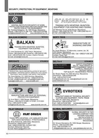 60 
sec urity, protect ion , pp equipment , weapons 
ARSENAL str uga 
BERTI TEKS Skopje 
Manufacture of 
working uniform 
Av. Krste Misirkov, TC Mavrovka, suteren, lok. 38, 
1000 Skopje, Macedonia 
Phone/Fax: +389(0)2/3221 609, Cell: +389(0)71/256 349 
Contact: Shaip Tairi 
E-mail: berti.teks@gmail.com 
ael x aerstw d ejkops 
BALKAN KOMERC Teto vo 
BALKAN 
Trading with we apons, munition, 
eq uipme nt for hunting 
71 Jane Sandanski St. 1200 Tetovo, Macedonia 
Phone: +389 (0)44/332 065, Phone/Fax: +389 (0)44/351 065, 
Cell: +389 (0)70/209 359, Contact: Vladimir Simoski 
E-mail: simoski@t-home.mk 
BIROSafe str umica 
Production, sales and install ation of sec urity 
eq uipme nt: Certified safe ty safes EN 1143-1 (ECB-S 
Certified ), safe doors, fire safes , fire doors 
St. Goce Delchev 121, 2400 Strumica, Macedonia 
Phone: +389(0)34/330 290 Fax: +389(0)34/330 291 
E-mail: info@birosafe.com, birosafe@birosafe.com, 
sales@birosafe.com www.birosafe.com 
dvorn ik 
skopje 
Manufacture and sale of pe rsonal 
protec tive eq uipme nt 
St. 8-mi Mart 2, 1000 Skopje, Macedonia 
Phone: +389 (0)2/3110 624, 3110 901, 3110 903 
Fax: +389 (0)2/3110 546 
info@dvornik.com.mk, www.dvornik.com.mk 
delta -v str umica 
SAFETY EQUI PMENT 
DELTA - Wide range of 
safe ty eq uipme nt: Safes , 
cabinets, Treasury, 
Dep osit Safes . 
TO P QUA LIT Y, REASONA BLE PRI CES 
St. Mosha Pijade 19, 2400 Strumica, Macedonia 
Phone/Fax: +389 (0)34/326 648 
Cell: +389 (0)75/214 402 
info@deltasef.com.mk, sales@deltasef.com.mk 
www.deltasef.com.mk 
evroteks shtip 
global sec urity skopje 
Global Sec urity is the 
le ading comp any for 
distribution and 
install ation of 
sec urity sys tems in 
Maced onia 
St. Simeon Kavrakirov 25, 1000 Skopje, Macedonia 
Phone: +389 (0)2/2461 666 
Fax: +389 (0)2/2460 777 
info@globalsecurity.com.mk www.globalsecurity.com.mk 
Central Institute for Safe ty at work, 
protec tion from fires and expl osions and 
protec tion of the environme nt 
St. Teodosij Gologanov 39, 1000 Skopje, Macedonia 
Phone: +389 (0)2/3115 398 Fax: +389 (0)2/3128 888 
info@alexstewart.com.mk www.alexstewart.eu.mk 
Trading with we apons, munition 
eq uipme nt for hunting and fishing 
107 Marshal Tito St. 6330 Struga, Macedonia 
Phone: +389 (0)46/782 072, Fax: +389 (0)46/782 411 
E-mail: arsenal@t-home.mk 
filat or uzje 
Trade with we apons, live amm unition and 
expl osive materials - py rotec hnics 
St. Boris Kidrich bb, 2000 Shtip, Macedonia 
Phone/Fax:+389(0)32/613 404 
Cell: +389(0)70/583 563, (0)78/421 050 
Contact: Aleksandar Filipovski 
E-mail: filatoruzje@yahoo.com 
Shtip 
filat oruzje 
Manufacturing of tec hnical sec urity 
cl othes and eq uipme nt, tex til trade 
Av. JNA 3/8, 2000 Shtip, Macedonia 
Phone/Fax: +389 (0)32/397 231 
Cell: +389 (0)70/242 906 evroteks@yahoo.com 
www.evroteks.clubeconomy.com.mk 
 