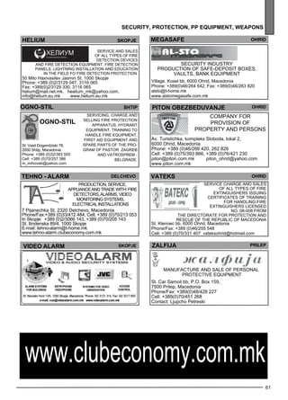 ohrid 
ohrid 
of all types of fire 
ex tinguishers Iss uing 
ce rtificates of training 
for handl ing fire 
no. 08-008 from 
the Direc torate for Protec tion and 
Resc ue of the Rep ubl ic of Maced onia 
61 
hel ium skopje 
Service and sales 
of all types of fire 
de tec tion dev ices 
and fire de tec tion eq uipme nt, fire de tec tion 
panels , lightning install ation and ed ucation 
in the field Fo fire de tec tion protec tion. 
50 Mito Haxivasilev Jasmin St. 1000 Skopje 
Phone: +389 (0)2/3129 047, 3116 065 
Fax: +389(0)2/3129 330, 3116 065 
helium@mail.net.mk, healium_mk@yahoo.com, 
info@helium.eu.mk www.helium.eu.mk 
sec urity, protect ion , pp equipment , weapons 
megasafe OHRID 
SECURIT Y IN DUSTR Y 
Production of safe -dep osit boxes , 
vaults, bank eq uipme nt 
Village. Kosel bb, 6000 Ohrid, Macedonia 
Phone: +389(0)46/264 642, Fax: +389(0)46/263 820 
alsto@t-home.mk 
www.alstomegasafe.com.mk 
ogno -st il 
Servicing, charge and 
sell ing fire protec tion 
app aratus, hyd rant 
eq uipme nt, training to 
handle fire eq uipme nt, 
first aid eq uipme nt and 
sp are parts of the pro-gram 
of PASTOR Zagreb 
and VATRO SPREM - 
Belg rade . 
St. Vasil Dogandziski 78, 
2000 Shtip, Macedonia 
Phone: +389 (0)32/383 505 
Cell: +389 (0)70/257 386 
m_mihovski@yahoo.com 
shtip 
ogno -st il 
piton obezbe duvanje 
COMPAN Y FOR 
PRO VISION OF 
PRO PERT Y AN D PERSON S 
Av. Turistichka, kompleks Sloboda, lokal 2, 
6000 Ohrid, Macedonia 
Phone: +389 (0)46/266 420, 262 826 
Cell: +389 (0)75/393 866, +389 (0)76/421 230 
piton@piton.com.mk piton_ohrid@yahoo.com 
www.piton.com.mk 
TEHNO - ALARM DelCHevo vateks 
Production, service, 
appliance and trade with: fire 
detectors, alarms, video 
monitoring systems, 
electrical installations 
7 Pijanechka St. 2320 Delchevo, Macedonia 
Phone/Fax:+389 (0)33/412 484, Cell: +389 (0)70/213 053 
In Skopje: +389 (0)2/3066 143, +389 (0)70/205 143 
St. Ilindenska 89/4, 1000 Skopje 
E-mail: tehno-alarm@t-home.mk 
www.tehno-alarm.clubeconomy.com.mk 
Service charge and sales 
ex tinguishers lice nsed 
St. Klenoec bb, 6000 Ohrid, Macedonia 
Phone/Fax: +389 (0)46/255 548 
Cell: +389 (0)70/331 407 vateksohrid@hotmail.com 
VIDEO ALARM Skopje 
Zalf ija pr ilep 
Manufacture and sale of pe rsonal 
protec tive eq uipme nt 
St. Car Samoil bb, P.O. Box 159, 
7500 Prilep, Macedonia 
Phone/Fax: +389(0)48/428 227 
Cell: +389(0)70/451 268 
Contact: Ljupcho Petreski 
www.clubeconomy.com.mk 
 