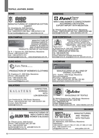 62 
te xtile , leat her , shoes 
DANITEKS Koc han i 
EAM KONFEKCIJA shtip 
Manufacturing of materials for 
knitwe ar, knitted garme nts, 
knitting, painting, sew ing, batik, 
emb roide ring - T-SHIRT S, POLO SHIRT S, 
SWEAT SHIRT S , SIN GL JERSEY, INT ER-LOK 
, RI P, PIQE, FUT ER 
St. Bregalnichka bb, 2000 Shtip, Macedonia 
Office in Skopje Av. Jane Sandanski 79/A 
Phone: +389(0)32/392 642, 02/2447 642, 
Fax: +389 (0)32/387 642, 
Cell: +389 (0)70/210 042, 
Contact: Aleksandar Patrikliski skype:eamace, 
eamnet@t-home.mk skopje@eam.com.mk www.eam.com.mk 
bon d Del CHEVO 
Manufacturing of homesp un cotton 
carpe t 
St. Industriska bb, 2320 Delchevo 
Phone: +389(0)33/410 650, 410 588 
Fax: +389(0)33/410 589, Mob: +389 (0)70/213 125 
E-mail: bonddooel@yahoo.com www.frotex.com.mk 
don pampas 
delc hevo 
Manufacture of 
Persian carpe ts, 
woole n sp inning, 
carpe ts, bl ankets 
and other woole n 
products. Rep air of old rugs 
St. N. J. Vapcarov bb, 2320 Delchevo, Macedonia 
Phone: +389 (0)33/413 951 
Cell: +389 (0)70/213 374 
donpampas@t-home.mk, www.donpampas.com.mk 
Man`s and wome n`s confec tionary 
acc ording LON sys tem , 
Exp ort-Imp ort with med iation 
St. Shtipski pat bb, 2300 Kochani, Macedonia 
Phone: +389 (0)33/297 405, Fax: +389(0)33/297 406 
danitex@t-home.mk www.daniteks.com.mk 
euro no va 
shtip 
Production of wome n's cl othing 
St. Engelsova 31, 2000 Shtip, Macedonia 
Phone: +389 (0)32/391 767 
Fax: +389 (0)32/391 552 
Cell: +389 (0)70/210 918 
euronova2006@yahoo.com 
g-kompan i skopje 
manufacuring of all kind of 
ove rall cl othes 
GTC - Suteren, 1000 Skopje, Macedonia 
Store and expositure 
Phone/Fax: +389 (0)2/321 2659 
Cell: +389 (0)70/255 326, 255 284, 255 383 
www.g-kompani.clubeconomy.com.mk 
aaekklst MAKOTEKS Sejkop 
Wholes ale of tex tile 
St. Nikola Parapunov bb, 1000 Skopje, Macedonia 
Phone: +389(0)2/3238 927, 3079 746 
Fax: +389(0)2/3079 745 
Contact: Elizabeta Kostovska 
E-mail: info@makotex.com.mk www.makotex.com.mk 
palteks delc hevo 
Manufacturing 
and trading 
with tex tiles 
Av. Makedonia, 2320 Delchevo, Macedonia 
Switchboard: 
+389 (0)33/411 134,411 708, 411 453, 411 880, 411 420 
Fax: +389 (0)33/411 415 
info@paltex.com.mk www.paltex.com.mk 
skopje 
Confec tion, 
working 
with 
lon se rvices 
Voin Drashkovikj bb, 1000 Skopje, Macedonia 
Phone: +389 (0)2/2039 967, Fax: +389 (0)2/2031 309 
Contact: Zlatko Momiroski 
kalatex@t-home.mk 
mk gol den teks koc han i 
Manufacturing of 
me n`s shirts and 
wome n`s bl ouses 
St. Shtipski pat bb, 2300 Kochani 
Phone: +389 (0)33/297 506, 297 508 
Fax: +389 (0)33/297 506 
goldenteks@t-home.mk, gtxko@t-home.mk 
www.goldenteks.com.mk 
 