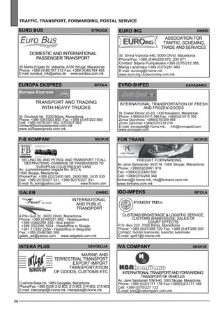 66 
traff ic, transport , forwar ding , postal ser vice 
EURO BUS struga 
EuROPA EKSPRES Bitola 
Transp ort and trading 
with heavy trucks 
St. Dovlexik bb, 7000 Bitola, Macedonia 
Phone: +389 (0)47/203 850, Fax: +389 (0)47/203 860 
Cell: +389 (0)70/207 062, 070/207 063 
contact@europaexpress.com.mk 
www.europaexpress.com.mk 
EURO ING Ohrid 
Ass ociation for 
traff ic, sc hem ing, 
trade and se rvices 
St. Sirma Vojvoda 44b, 6000 Ohrid, Macedonia 
Phone/Fax: +389 (0)46/230 670, 230 671 
Contact: Biljana Pumpaloska +389 (0)75/212 385, 
Marija Lazaroska +389 (0)75/261 940 
E-mail: euroing@t-home.mk 
www.euro-ing.clubeconomy.com.mk 
EVRO-shPED Kavadarc i 
International transp ortation of fres h 
and froze n goods 
St. Cvetan Dimov 22-2/2, 1430 Kavadarci, Macedonia 
Phone: +389(0)43/411 488 Fax: +389(0)43/415 359 
Zorica Gjorcheva +389(0)70/359 666 
Zoran Gjorchev +389(0)70/218 016 
E-mail: evrosped@t-home.mk, info@evrosped.com 
www.evrosped.com 
Domestic and international 
passenger transport 
35 Marks Engels St. Veleshta, 6330 Struga, Macedonia 
Phone: +389 (0)46/787 312 Fax: +389 (0)46/784 465 
E-mail: eurobus_mk@yahoo.de www.eurobus.com.mk 
F-B KOMPANI Skopje 
Sell ing oil and pe trol and transp ort to all 
des tinations. Carriage of passe nge rs to 
Europe an countries by vans 
Av. Juznomoravska brigada No. 9/23 A 
1000 Skopje, Macedonia 
Phone/Fax: +389 (0)2/2400 065, 2400 066, 2435 535 
Cell: +389 (0)70/227 331, +389 90)75/227 331 
E-mail: fb_kom@yahoo.com www.fb-kom.com 
for trans skopje 
FREIGHT FOR WAR DIN G 
Av.Jane Sandanski 34/2/14, 1000 Skopje, Macedonia 
Phone: +389(0)2/2461 419 
Fax: +389(0)2/2460 592 
Cell: +389(0)70/248 344 
fortrans@t-home.mk, nfo@fortrans.com.mk 
www.fortrans.com.mk 
igo -impeks bitola 
Customs brokerage & logistic se rvice , 
customs warehouse , sales of 
court effec ts 
P.O. Box 220, 7000 Bitola, Macedonia 
Phone: +389 (0)47/268 720 Fax: +389 (0)47/268 200 
Contact: Goran Ivanovski, Ivancho Ivanovski 
E-mail: igo91@t-home.mk 
galeb ohrid 
International 
and publ ic 
transp ort 
4 Pitu Guli St. 6000 Ohrid, Macedonia 
Phone: +389 (0)46/251 882 - Headquarters 
+389 (0)46/260 339 - Bus station 
+389 (0)2/246 1004 - Headoffice in Skopje 
+381 11/262 2554 - Headoffice in Belgrade 
Fax: +389 (0)46/260 269 
galeb_ad@yahoo.com www.adgaleb.com.mk 
INTERA PLUS Gevgel ija 
Marine and 
terres trial transp ort 
exp ort-imp ort 
transp ortation 
of goods , customs etc 
Customs Base bb, 1480 Gevgelija, Macedonia 
Phone/Fax: +389 (0)34/ 212 903, 213 903, 214 903, 215 903 
E-mail: intercargo@t-home.mk, interaplus@t-home.mk 
IV A cOMPANy Skopje 
International transp ort and forwarding 
Transp ort of ve hicles 
Av. Jane Sandanski 109/3-40, 1000 Skopje, Macedonia 
Phone: +389 (0)2/3171 178 Fax:+389(0)2/3171 168 
Cell: +389 (0)70/227 122 
E-mail: kire@ivakompani.com.mk 
 