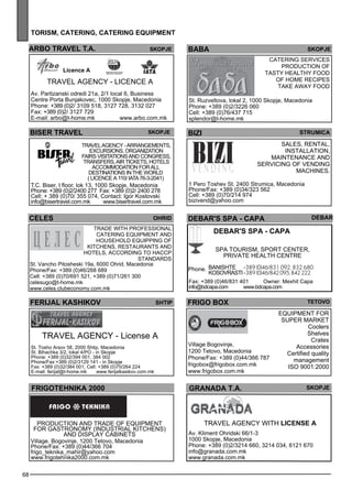 ARBO TRAVEL T.A. Skopje 
68 
tor ism , cater ing , cater ing equipment 
baba skopje 
DEBAR'S spa - CAPA debar 
DEBAR'S spa - CAPA 
Spa tourism , sp ort ce nter, 
private health ce ntre 
BANI SHT E +389 (0)46/831 092, 832 680 
KOSOVRASTI +389 (0)46/842 095, 842 222 
Phone. 
Fax: +389 (0)46/831 401 Owner: Mexhit Capa 
info@bdcapa.com www.bdcapa.com 
FRIGO BOX TETOVO 
grana da t.a. skopje 
Travel Age ncy with License A 
Av. Kliment Ohridski 66/1-3 
1000 Skopje, Macedonia 
Phone: +389 (0)2/3214 660, 3214 034, 6121 670 
info@granada.com.mk 
www.granada.com.mk 
Licence A 
biser travel skopje 
TRAVEL AGENCY - Arrangements, 
excursions, organization 
fairs visitations and congress, 
transfers, air tickets, hotels 
accommodation for all 
destinations in the world 
( Lice nce А 110/ IATA 76-3-2041) 
T.C. Biser, I floor, lok 13, 1000 Skopje, Macedonia 
Phone: +389 (0)2/2400 277 Fax: +389 (0)2/ 2400 278 
Cell: + 389 (0)70/ 355 074, Contact: Igor Kostovski 
info@bisertravel.com.mk www.bisertravel.com.mk 
ohrid 
fer ijal kas hiko v Shtip 
TRA VEL AGENCY - License A 
St. Tosho Arsov 58, 2000 Shtip, Macedonia 
St. Bihachka 3/2, lokal 4/PO - in Skopje 
Phone: +389 (0)32/394 001, 384 002 
Phone/Fax:+389 (0)2/3129 141 - in Skopje 
Fax: +389 (0)32/384 001, Cell: +389 (0)70/264 224 
E-mail: ferijal@t-home.mk www.ferijalkasikov.com.mk 
Catering Services 
Production of 
tasty healthy food 
of home rec ipes 
Take away Food 
St. Ruzveltova, lokal 2, 1000 Skopje, Macedonia 
Phone: +389 (0)2/3226 060 
Cell: +389 (0)76/437 715 
splendor@t-home.mk 
Trade with profess ional 
catering eq uipme nt and 
house hold Equipp ing of 
kitchens, res taurants and 
hotels , acc ording to HA CCP 
standards 
celes 
St. Vancho Pitosheski 19a, 6000 Ohrid, Macedonia 
Phone/Fax: +389 (0)46/268 689 
Cell: +389 (0)70/691 521, +389 (0)71/261 300 
celesugo@t-home.mk 
www.celes.clubeconomy.com.mk 
bizi str umica 
Sales , rental, 
install ation, 
maintenance and 
se rvicing of ve nding 
machines . 
1 Pero Toshev St. 2400 Strumica, Macedonia 
Phone/Fax: +389 (0)34/323 562 
Cell: +389 (0)70/214 974 
bizivend@yahoo.com 
TRA VEL AGENCY - Lice nce a 
Av. Partizanski odredi 21a, 2/1 local 6, Business 
Centre Porta Bunjakovec, 1000 Skopje, Macedonia 
Phone: +389 (0)2/ 3109 518, 3127 728, 3132 027 
Fax: +389 (0)2/ 3127 729 
E-mail: arbo@t-home.mk www.arbo.com.mk 
fr igote hnika 2000 
Production and trade of eq uipme nt 
for gastronomy (industrial kitchens) 
and displ ay cabinets 
Village. Bogovinje, 1200 Tetovo, Macedonia 
Phone/Fax: +389 (0)44/366 704 
frigo_teknika_mahir@yahoo.com 
www.frigotehnika2000.com.mk 
EQUI PMENT FOR 
SUPER MARK ET 
Coolers 
Shelves 
Crates 
Accessories 
Certified quality 
management 
ISO 9001:2000 
Village Bogovinje, 
1200 Tetovo, Macedonia 
Phone/Fax: +389 (0)44/366 787 
frigobox@frigobox.com.mk 
www.frigobox.com.mk 
 