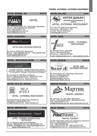69 
tor ism , cater ing , cater ing equipment 
HOTEL BRAMS - ES HOTEL DALJAN Ohrid 
HOTEL OAZA Shtip 
HOT EL - catering, 
res taurant 
St. Marshal Tito bb, 2000 Shtip 
Phone: +389 (0)32/390 899, 
Phone/Fax: +389(0)32/394 899 
E-mail: info@oazahotel.com.mk www.oazahotel.com.mk 
HOT EL 
skopje 
hotel kozzarev ohrid 
HOTEL - RESTORAN KAPRI Bitola 
Catering industry - business mee tings , parties , 
live music, wedd ings , organization of sem inars up 
to 100 gues ts. Tourism - facilities with 50 beds . 
St. Devledzik bb, 7000 Bitola, Macedonia 
Phone: +389(0)47/256 500 Fax: +389(0)47/257 600 
Cell: +389(0)75/269 070 - Nikola Trpenovski 
hotelkapri@kapri.com.mk www.kapri.com.mk 
HOTEL Vila st . sof ija ohrid 
MOTEL IMPERATOR Ohrid 
HOT EL - catering, international 
res taurant 
15 - th. Korpus 73, 6000 Ohrid, Macedonia 
Phone: +389(0)46/265 303 Cell: +389 (0)75/261 126 
imperator_ohrid@yahoo.com, motel.imperator@yahoo.com 
wwwa.motelimperator.co.cc 
helot ejkops ejkops 
Hotel and 
catering se rvice 
St. Andon Dukov 27, 1000 Skopje, Macedonia 
Phone: +389(0)2/3090 752 
Phone/Fax: 02/3090 755 
skopskimerak@on.net.mk 
www.skopskimerak.com.mk 
Hotel and catering service 
Sv. Erazmo, 6000 Ohrid, Macedonia 
Phone: + 389 (0)46/260 004 Fax: + 389 (0)46/263 482 
E-mail: pkocarev@t-home.mk 
www.hotelkocarev.com.mk 
HOT EL, catering, res taurant 
P.O. Box 104, 6000 Ohrid, Macedonia 
Phone/Fax: +389 (0)46/271 380 
Contact: Slavica Stefanoska 
hoteldaljan@t-home.mk 
Av. Partizanski odredi 153, 1000 Skopje, Macedonia 
Phone: +389 (0)2/2044 159, 2035 013 
Fax: +389 (0)2/2031 120 
contact@hotelbrams.com.mk 
www.hotelbrams.com.mk 
HOT EL - catering, res taurant 
64 Kosta Abrash St. 6000 Ohrid, Macedonia 
Phone/Fax: +389(0)46/254 370 
info@vilasofija.com.mk www.vilasofija.com 
mart in tra vel veles 
travel age ncy 
St. Leninova, 18, 1400 Veles, Macedonia 
Phone: +389 (0)43/234 663, +389 (0)43/234 844 
Fax: +389 (0)43/212 116 
info@martintravel.com.mk www.martintravel.com.mk 
PILOT TRAVEL Skopje 
Travel age ncy 
St. Mito Hadzivasilev Jasmin bb, 1000 Skopje, Macedonia 
Phone: +389 (0)2/3231 446, 3231 556 
Fax: +389 (0)2/3298 344 
Cell: +389 (0)75/330 799, +389 (0)75/242 305 
info@pilottravel.com.mk www.pilottravel.com.mk 
 