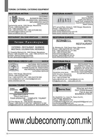 restoran AKTIV A Skopje 
Catering, 
business mee tings , 
celeb ration, wedd ings . 
Impleme nted HA CCP 
ce rtificate 
Kachanichki pat bb, 1000 Skopje, Macedonia 
Phone: +389 (0)2/2601 834 
Fax: +389 (0)2/2601 833 
Cell: +389 (0)75/443 793, +389 (0)75/389 553 
euroaktiva@euroaktiva.com.mk 
www.euroaktiva.com.mk 
resta urant DAJ DAM HRISTIJAN Skopje 
St. Dragisha Mishevik bb, 1000 Skopje, Macedonia 
Phone: +389 (0)2/3061 222 Cell: +389 (0)75/272 756 
Contact: Slavica Peceva and Bube 
E-mail: pecevaslavica@yahoo.com 
70 
Catering - res taurant, business 
mee tings , celeb ration, wedd ings 
restoran oreo v la d skopje 
National res taurant, 
traditional Maced onian 
cuisine Ble nd of traditional 
and mode rn Profess ional 
catering se rvice 
Saraj, 1000 Skopje, Macedonia 
Phone +389 (0)2/2057 958 
Fax: +389 (0)2/2781 266, +389 (0)2/2728 999 
oreovlad@yahoo.com, oreovlad@gmail.com 
www.oreovlad.com.mk 
SAVANA TOURIST ENTERPRISES Skopje 
TOUR OPERATOR - COMPLETE TOURI ST 
SERVICES 
20 Orce Nikolov St. 1000 Skopje, Macedonia 
Phone: +389 (0)2/3115 826 Fax: +389(0)2/3114 206 
info@savana.com.mk www.savana.mk www.travelinfo.mk 
restoran avant i 
ITA LIAN 
RESTAURANT 
- quality and delicious 
Italian food, prepared by 
experienced masters of 
Italian cuisine 
GTC ground floor, Annex 4, 1000 Skopje, Macedonia 
Phone: +389 (0)2/3121 955 
trale7avanti@gmail.com 
www.avanti.clubeconomy.com.mk 
www.avanti.restorani.com.mk 
restoran europe 
Dem ir Hisar 
Motel 
Res taurant 
St. Bitolska bb, 7240 Demir Hisar, Macedonia 
Phone: +389 (0)47/276 201, 271 800 
Fax: +389 (0)47/276 20, 271 800 
Cell: +389 (0)78/443 864 
restoranevropa@yahoo.com, 
evropa_restoran@mail.net.mk 
www.restoranevropa.com.mk 
restoran pala 
Industriska zona sever, 
2400 Strumica, Macedonia 
Phone: +389 (0)34/326 683 
Fax: +389 (0)75/446 766 
pala.sr@hotmail.com, contact@pala.com.mk, 
info@pala.com.mk, www.pala.com.mk 
winer y temo v 
str umica 
RESTAURANT PALA 
is a pe rfec t pl ace to 
cherish the lightes t 
mome nts of your life 
with your love ones . 
Bec ause your happ iness 
is our motivation. 
skopje 
Wine bar and shop 
OLD TO WN Brewery 
Fish & Jazz bar 
BOUR BON STR EET 
St. Gradishte 1-a, (near Sv. Spas church), 
1000 Skopje, Macedonia 
Phone: +389 (0)2/3212 779 
vinotekatemov@gmail.com, stargrad2009@gmail.com, 
bourbonstreetsk@gmail.com 
www.vinotekatemov.clubeconomy.com.mk 
tor ism , cater ing , cater ing equipment 
www.clubeconomy.com.mk 
 