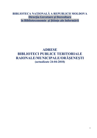 1
BIBLIOTECA NAȚIONALĂ A REPUBLICII MOLDOVA
Direcția	Cercetare	și	Dezvoltare	
în	Biblioteconomie		și	Științe	ale	Informării	
	
	
	
	
	
	
	
		
ADRESE
BIBLIOTECI PUBLICE TERITORIALE
RAIONALE/MUNICIPALE/ORĂȘENEȘTI
(actualizate 24-04-2018)
	
	
	
	
	
	
	
	
	
	
	
	
	
	
	
	
	
	
	
	
	
	
	
	
	
	
	
 