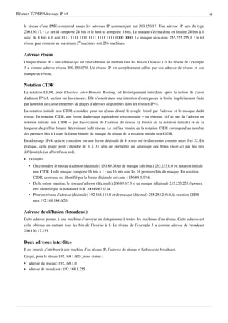 Réseaux TCP/IP/Adressage IP v4                                                                                                  4


    le réseau d’une PME comprend toutes les adresses IP commençant par 200.150.17. Une adresse IP sera du type
    200.150.17.* Le net-id comporte 24 bits et le host-id comporte 8 bits. Le masque s’écrira donc en binaire 24 bits à 1
    suivi de 8 bits à 0 soit 1111 1111 1111 1111 1111 1111 0000 0000. Le masque sera donc 255.255.255.0. Un tel
    réseau peut contenir au maximum 28 machines soit 256 machines.


    Adresse réseau
    Chaque réseau IP a une adresse qui est celle obtenue en mettant tous les bits de l’host-id à 0. Le réseau de l’exemple
    3 a comme adresse réseau 200.150.17.0. Un réseau IP est complètement défini par son adresse de réseau et son
    masque de réseau.


    Notation CIDR
    La notation CIDR, pour Classless Inter-Domain Routing, est historiquement introduite après la notion de classe
    d'adresse IP (cf. section sur les classes). Elle s'inscrit dans une intention d'outrepasser la limite implicitement fixée
    par la notion de classe en termes de plages d'adresses disponibles dans les réseaux IPv4.
    La notation initiale non CIDR considère pour un réseau donné le couple formé par l'adresse et le masque dudit
    réseau. En notation CIDR, une forme d'adressage équivalente est construite – ou obtenue, si l'on part de l'adresse en
    notation initiale non CIDR – par l'association de l'adresse du réseau (à l'instar de la notation initiale) et de la
    longueur du préfixe binaire déterminant ledit réseau. Le préfixe binaire de la notation CIDR correspond au nombre
    des premiers bits à 1 dans la forme binaire du masque du réseau de la notation initiale non CIDR.
    En adressage IPv4, cela se concrétise par une forme décimale de 4 octets suivie d'un entier compris entre 0 et 32. En
    pratique, cette plage peut s'étendre de 1 à 31 afin de permettre un adressage des hôtes (host-id) par les bits
    différentiels (en effectif non nul).
    • Exemples
       • On considère le réseau d'adresse (décimale) 150.89.0.0 et de masque (décimal) 255.255.0.0 en notation initiale
         non CIDR. Ledit masque comporte 16 bits à 1 ; ces 16 bits sont les 16 premiers bits du masque. En notation
         CIDR, ce réseau est identifié par la forme décimale suivante : 150.89.0.0/16.
       • De la même manière, le réseau d'adresse (décimale) 200.89.67.0 et de masque (décimal) 255.255.255.0 pourra
         être identifié par la notation CIDR 200.89.67.0/24.
       • Pour un réseau d'adresse (décimale) 192.168.144.0 et de masque (décimal) 255.255.240.0, la notation CIDR
         sera 192.168.144.0/20.


    Adresse de diffusion (broadcast)
    Cette adresse permet à une machine d’envoyer un datagramme à toutes les machines d’un réseau. Cette adresse est
    celle obtenue en mettant tous les bits de l’host-id à 1. Le réseau de l’exemple 3 a comme adresse de broadcast
    200.150.17.255.


    Deux adresses interdites
    Il est interdit d’attribuer à une machine d’un réseau IP, l’adresse du réseau et l’adresse de broadcast.
    Ce qui, pour le réseau 192.168.1.0/24, nous donne :
    • adresse du réseau : 192.168.1.0
    • adresse de broadcast : 192.168.1.255
 