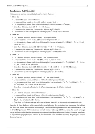 Réseaux TCP/IP/Adressage IP v4                                                                                               5


    Les classes A, B et C (obsolète)
    Historiquement, le réseau Internet était découpé en classes d'adresses :
    • Classe A :
       •   Le premier bit de ces adresses IP est à 0.
       •   Le masque décimal associé est 255.0.0.0, soit les 8 premiers bits à 1.
       •   Les adresses de ces réseaux ont la forme décimale a.0.0.0 avec a variant 0 à (27-1 =) 127.
       •   Cette classe détermine ainsi (127 - 0 + 1 =) 128 réseaux.
       •   Le nombre de bits restant pour l'adressage des hôtes est de (32 - 8 =) 24.
       •   Chaque réseau de cette classe peut donc contenir jusqu'à 224-2 = 16 777 214 machines.
    • Classe B :
       • Les 2 premiers bits de ces adresses IP sont à 1 et 0 respectivement.
       • Le masque décimal associé est 255.255.0.0, soit les 16 premiers bits à 1.
       • Les adresses de ces réseaux ont la forme décimale a.b.0.0 avec a variant de (27 =) 128 à (27 + 26-1 =) 191 et b
         variant de 0 à 255.
       • Cette classe détermine ainsi ( (191 - 128 + 1) × (255 - 0 + 1) =) 16 384 réseaux.
       • Le nombre de bits restant pour l'adressage des hôtes est de (32 - 16 =) 16.
       • Chaque réseau de cette classe peut donc contenir jusqu'à 216-2 = 65 534 machines.
    • Classe C :
       • Les 3 premiers bits de ces adresses IP sont à 1, 1 et 0 respectivement.
       • Le masque décimal associé est 255.255.255.0, soit les 24 premiers bits à 1.
       • Les adresses de ces réseaux ont la forme décimale a.b.c.0 avec a variant de (27 + 26 =) 192 à (27 + 26 + 25-1 =)
         223, b et c variant de 0 et 255 chacun.
       • Cette classe détermine ainsi ( (223 - 192 + 1) × (255 - 0 + 1) × (255 - 0 + 1) =) 2 097 152 réseaux.
       • Le nombre de bits restant pour l'adressage des hôtes est de (32 - 24 =) 8.
       • Chaque réseau de cette classe peut donc contenir jusqu'à 28-2 = 254 machines.
    • Classe D :
       • Les 4 premiers bits de ces adresses IP sont à 1, 1, 1 et 0 respectivement.
       • Le masque décimal associé par défaut est 240.0.0.0, soit les 4 premiers bits à 1.
       • Les adresses de cette classe ont la forme décimale a.b.c.d avec a variant de (27 + 26 + 25 =) 224 à (27 + 26 + 25
         + 24-1 =) 239, b, c et d variant de 0 et 255 chacun.
       • Cette classe est spéciale : elle est réservée à l'adressage de groupes de diffusion multicast.
    • Classe E :
       • Les 4 premiers bits de ces adresses IP sont (tous) à 1.
       • Le masque décimal associé par défaut est 240.0.0.0, soit les 4 premiers bits à 1.
       • Les adresses de cette classe ont la forme décimale a.b.c.d avec a variant de (27 + 26 + 25 + 24 =) 240 à (28-1 =)
         255, b, c et d variant de 0 et 255 chacun.
       • Cette classe est également spéciale : elle est actuellement réservée à un adressage de réseaux de recherche.
    La notion de classe d'adresses a été rendue obsolète pour l'adressage des nœuds du réseau Internet car elle induisait
    une restriction notable des adresses IP affectables par l'utilisation de masques spécifiques. Les documents RFC 1518
    et RFC 1519 publiés en 1993 spécifient une nouvelle norme : l'adressage CIDR (cf. supra). Ce nouvel adressage
    précise qu'il est possible d'utiliser un masque quelconque appliqué à une adresse quelconque. Il organise par ailleurs
    le regroupement géographique des adresses IP pour diminuer la taille des tables de routage des principaux routeurs
    du réseau Internet.
 