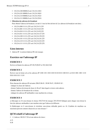 Réseaux TCP/IP/Adressage IP v4                                                                                          7


       •   134.214.(100 00000).0 soit 134.214.128.0
       •   134.214.(101 00000).0 soit 134.214.160.0
       •   134.214.(110 00000).0 soit 134.214.192.0
       •   134.214.(111 00000).0 soit 134.214.224.0.
    • Obtention des adresses de broadcast
      Pour obtenir l’adresse de broadcast, on met à 1 tous les bits du host-id. Les adresses de broadcast sont donc :
       •   134.214.(000 11111).255 soit 134.214.31.255
       •   134.214.(001 11111).255 soit 134.214.63.255
       •   134.214.(010 11111).255 soit 134.214.95.255
       •   134.214.(011 11111).255 soit 134.214.127.255
       •   134.214.(100 11111).255 soit 134.214.159.255
       •   134.214.(101 11111).255 soit 134.214.191.255
       •   134.214.(110 11111).255 soit 134.214.223.255
       •   134.214.(111 11111).255 soit 134.214.255.255.


    Liens internes
    • Adresse IP : la notion d'adresse IP et de masque.


    Exercices sur l'adressage IP

    EXERCICE 1
    Ecrivez en binaire les adresses IP 156.78.90.87 et 192.168.23.60


    EXERCICE 2
    Écrivez sous la forme a.b.c.d les adresses IP 1100 1101 1010 1010 0110 0110 1100 0111 et 0110 1001 1001 1110
    0101 0101 0111 1110


    EXERCICE 3
    Pour chacune des adresses IP suivantes 200.67.80.45 , 50.98.78.67, 130.89.67.45 :
    - indiquez la classe de l’adresse.
    - donnez l’adresse du réseau de classe A, B ou C dans lequel se trouve cette adresse.
    - donnez l’adresse de broadcast de ce réseau.
    - indiquez les adresses IP attribuables à une machine de ce réseau.


    EXERCICE 4
    a) Découpez en 16 sous-réseaux le réseau 150.27.0.0 de masque 255.255.0.0 Indiquez pour chaque sous-réseau la
    liste des adresses attribuables à une machine ainsi que l’adresse de diffusion.
    b) Redécoupez en 8 sous-réseaux le troisième sous-réseau utilisable parmi ces 16. Combien de machines au
    maximum peuvent contenir chacun de ces sous-réseaux ?


    QCM relatif à l'adressage IP
    • 1. L'adresse 180.30.17.20 est une adresse de classe :
    a) A
    b) B
 