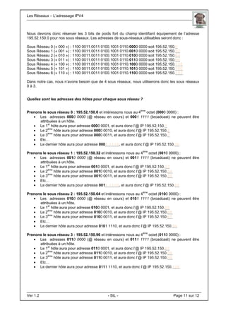Les Réseaux – L’adressage IPV4 . .
Ver 1.2 - StL - Page 11 sur 12
Nous devrons donc réserver les 3 bits de poids fort du champ identifiant équipement de l’adresse
195.52.150.0 pour nos sous réseaux. Les adresses de sous-réseaux utilisables seront donc :
Sous Réseau 0 (« 000 ») : 1100 0011.0011 0100.1001 0110.0000 0000 soit 195.52.150.0
Sous Réseau 1 (« 001 ») : 1100 0011.0011 0100.1001 0110.0010 0000 soit 195.52.150.32
Sous Réseau 2 (« 010 ») : 1100 0011.0011 0100.1001 0110.0100 0000 soit 195.52.150.64
Sous Réseau 3 (« 011 ») : 1100 0011.0011 0100.1001 0110.0110 0000 soit 195.52.150.96
Sous Réseau 4 (« 100 ») : 1100 0011.0011 0100.1001 0110.1000 0000 soit 195.52.150.128
Sous Réseau 5 (« 101 ») : 1100 0011.0011 0100.1001 0110.1010 0000 soit 195.52.150.160
Sous Réseau 6 (« 110 ») : 1100 0011.0011 0100.1001 0110.1100 0000 soit 195.52.150.192
Dans notre cas, nous n’avons besoin que de 4 sous réseaux, nous utiliserons donc les sous réseaux
0 à 3.
Quelles sont les adresses des hôtes pour chaque sous réseau ?
Prenons le sous réseau 0 : 195.52.150.0 et intéressons nous au 4
ème
octet (0000 0000) :
• Les adresses 0000 0000 (@ réseau en cours) et 0001 1111 (broadcast) ne peuvent être
attribuées à un hôte.
• Le 1
er
hôte aura pour adresse 0000 0001, et aura donc l’@ IP 195.52.150.1
• Le 2
ème
hôte aura pour adresse 0000 0010, et aura donc l’@ IP 195.52.150.2
• Le 3
ème
hôte aura pour adresse 0000 0011, et aura donc l’@ IP 195.52.150.3
• Etc…
• Le dernier hôte aura pour adresse 0001 1110, et aura donc l’@ IP 195.52.150.30
Prenons le sous réseau 1 : 195.52.150.32 et intéressons nous au 4
ème
octet (0010 0000) :
• Les adresses 0010 0000 (@ réseau en cours) et 0011 1111 (broadcast) ne peuvent être
attribuées à un hôte.
• Le 1
er
hôte aura pour adresse 0010 0001, et aura donc l’@ IP 195.52.150.33
• Le 2
ème
hôte aura pour adresse 0010 0010, et aura donc l’@ IP 195.52.150.34
• Le 3
ème
hôte aura pour adresse 0010 0011, et aura donc l’@ IP 195.52.150.35
• Etc…
• Le dernier hôte aura pour adresse 0011 1110, et aura donc l’@ IP 195.52.150.62
Prenons le sous réseau 2 : 195.52.150.64 et intéressons nous au 4
ème
octet (0100 0000) :
• Les adresses 0100 0000 (@ réseau en cours) et 0101 1111 (broadcast) ne peuvent être
attribuées à un hôte.
• Le 1
er
hôte aura pour adresse 0100 0001, et aura donc l’@ IP 195.52.150.65
• Le 2
ème
hôte aura pour adresse 0100 0010, et aura donc l’@ IP 195.52.150.66
• Le 3
ème
hôte aura pour adresse 0100 0011, et aura donc l’@ IP 195.52.150.67
• Etc…
• Le dernier hôte aura pour adresse 0101 1110, et aura donc l’@ IP 195.52.150.94
Prenons le sous réseau 3 : 195.52.150.96 et intéressons nous au 4
ème
octet (0110 0000) :
• Les adresses 0110 0000 (@ réseau en cours) et 0111 1111 (broadcast) ne peuvent être
attribuées à un hôte.
• Le 1
er
hôte aura pour adresse 0110 0001, et aura donc l’@ IP 195.52.150.97
• Le 2
ème
hôte aura pour adresse 0110 0010, et aura donc l’@ IP 195.52.150.98
• Le 3
ème
hôte aura pour adresse 0110 0011, et aura donc l’@ IP 195.52.150.99
• Etc…
• Le dernier hôte aura pour adresse 0111 1110, et aura donc l’@ IP 195.52.150.126
 