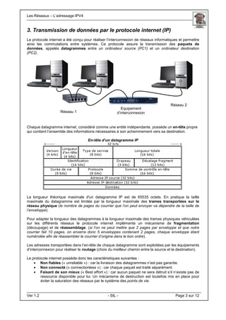 Les Réseaux – L’adressage IPV4 . .
Ver 1.2 - StL - Page 3 sur 12
3. Transmission de données par le protocole internet (IP)
Le protocole internet a été conçu pour réaliser l’interconnexion de réseaux informatiques et permettre
ainsi les commutations entre systèmes. Ce protocole assure la transmission des paquets de
données, appelés datagrammes entre un ordinateur source (PC1) et un ordinateur destination
(PC2).
Chaque datagramme internet, considéré comme une entité indépendante, possède un en-tête propre
qui contient l’ensemble des informations nécessaires à son acheminement vers sa destination.
En-tête d’un datagramme IP
La longueur théorique maximale d'un datagramme IP est de 65535 octets. En pratique la taille
maximale du datagramme est limitée par la longueur maximale des trames transportées sur le
réseau physique (le nombre de pages du courrier que l’on peut envoyer va dépendre de la taille de
l’enveloppe).
Pour adapter la longueur des datagrammes à la longueur maximale des trames physiques véhiculées
sur les différents réseaux le protocole internet implémente un mécanisme de fragmentation
(découpage) et de réassemblage. (si l’on ne peut mettre que 2 pages par enveloppe et que notre
courrier fait 10 pages, on enverra donc 5 enveloppes contenant 2 pages, chaque enveloppe étant
numérotée afin de réassembler le courrier d’origine dans le bon ordre).
Les adresses transportées dans l’en-tête de chaque datagramme sont exploitées par les équipements
d’interconnexion pour réaliser le routage (choix du meilleur chemin entre la source et la destination).
Le protocole internet possède donc les caractéristiques suivantes :
• Non fiables (« unreliable ») : car la livraison des datagrammes n’est pas garantie.
• Non connecté (« connectionless ») : car chaque paquet est traité séparément.
• Faisant de son mieux (« Best effort ») : car aucun paquet ne sera détruit s’il n’existe pas de
ressource disponible pour lui. Un mécanisme de destruction est toutefois mis en place pour
éviter la saturation des réseaux par le système des points de vie.
Réseau 1
Réseau 2
Equipement
d’interconnexion
 