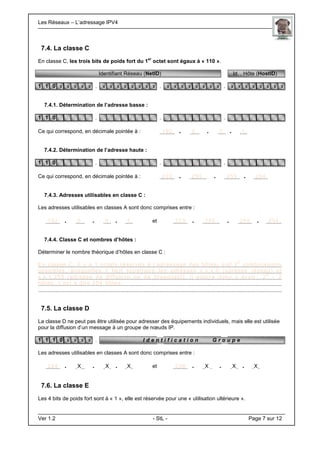 Les Réseaux – L’adressage IPV4 . .
Ver 1.2 - StL - Page 7 sur 12
7.4. La classe C
En classe C, les trois bits de poids fort du 1
er
octet sont égaux à « 110 ».
Identifiant Réseau (NetID) Id. . Hôte (HostID)
1 1 0 x x x x x . x x x x x x x x . x x x x x x x x . x x x x x x x x
7.4.1. Détermination de l’adresse basse :
1 1 0 . . .
Ce qui correspond, en décimale pointée à : 192 . 0 . 0 . 1.
7.4.2. Détermination de l’adresse haute :
1 1 0 . . .
Ce qui correspond, en décimale pointée à : 223 . 255 . 255 . 254.
7.4.3. Adresses utilisables en classe C :
Les adresses utilisables en classes A sont donc comprises entre :
192 . 0 . 0 . 1. et 223 . 255 . 255 . 254.
7.4.4. Classe C et nombres d’hôtes :
Déterminer le nombre théorique d’hôtes en classe C :
En classe C, il y a 1 octets réservés à l’adressage des hôtes, soit 2
8
combinaisons
possibles, auxquelles il faut soustraire les adresses x.x.x.0 (adresse réseau) et
x.x.x.255 (adresse de diffusion ou de broadcast), il pourra donc y avoir : 2
8
– 2
hôtes, c’est à dire 254 hôtes.
7.5. La classe D
La classe D ne peut pas être utilisée pour adresser des équipements individuels, mais elle est utilisée
pour la diffusion d’un message à un groupe de nœuds IP.
1 1 1 0 x x x x . I d e n t i f i c a t i o n G r o u p e
Les adresses utilisables en classes A sont donc comprises entre :
224 . X . X . X. et 239 . X . X . X.
7.6. La classe E
Les 4 bits de poids fort sont à « 1 », elle est réservée pour une « utilisation ultérieure ».
 