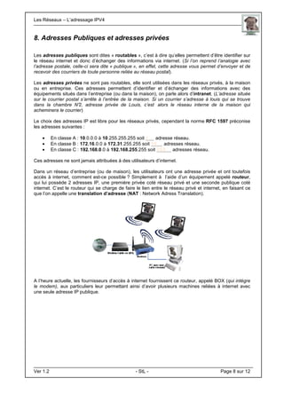 Les Réseaux – L’adressage IPV4 . .
Ver 1.2 - StL - Page 8 sur 12
8. Adresses Publiques et adresses privées
Les adresses publiques sont dites « routables », c’est à dire qu’elles permettent d’être identifier sur
le réseau internet et donc d’échanger des informations via internet. (Si l’on reprend l’analogie avec
l’adresse postale, celle-ci sera dite « publique », en effet, cette adresse vous permet d’envoyer et de
recevoir des courriers de toute personne reliée au réseau postal).
Les adresses privées ne sont pas routables, elle sont utilisées dans les réseaux privés, à la maison
ou en entreprise. Ces adresses permettent d’identifier et d’échanger des informations avec des
équipements situés dans l’entreprise (ou dans la maison), on parle alors d’intranet. (L’adresse située
sur le courrier postal s’arrête à l’entrée de la maison. Si un courrier s’adresse à louis qui se trouve
dans la chambre N°2, adresse privée de Louis, c’est alors le réseau interne de la maison qui
acheminera le courrier)
Le choix des adresses IP est libre pour les réseaux privés, cependant la norme RFC 1597 préconise
les adresses suivantes :
• En classe A : 10.0.0.0 à 10.255.255.255 soit 1... adresse réseau.
• En classe B : 172.16.0.0 à 172.31.255.255 soit 16… adresses réseau.
• En classe C : 192.168.0.0 à 192.168.255.255 soit 255… adresses réseau.
Ces adresses ne sont jamais attribuées à des utilisateurs d’internet.
Dans un réseau d’entreprise (ou de maison), les utilisateurs ont une adresse privée et ont toutefois
accès à internet, comment est-ce possible ? Simplement à l’aide d’un équipement appelé routeur,
qui lui possède 2 adresses IP, une première privée coté réseau privé et une seconde publique coté
internet. C’est le routeur qui se charge de faire le lien entre le réseau privé et internet, en faisant ce
que l’on appelle une translation d’adresse (NAT : Network Adress Translation).
A l’heure actuelle, les fournisseurs d’accès à internet fournissent ce routeur, appelé BOX (qui intègre
le modem), aux particuliers leur permettant ainsi d’avoir plusieurs machines reliées à internet avec
une seule adresse IP publique.
 