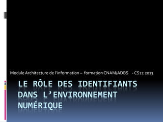 LE RÔLE DES IDENTIFIANTS
DANS L’ENVIRONNEMENT
NUMÉRIQUE
ModuleArchitecture de l’information – formationCNAM/ADBS - CS22 2013
 