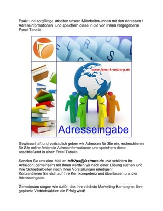 Exakt und sorgfältige arbeiten unsere Mitarbeiter/-innen mit den Adressen /
Adressinformationen und speichern diese in die von Ihnen vorgegebene
Excel Tabelle.
Gewissenhaft und vertraulich geben wir Adressen für Sie ein, recherchieren
für Sie online fehlende Adressinformationen und speichern diese
anschließend in einer Excel Tabelle.
Senden Sie uns eine Mail an talk2us@fastnote.de und schildern Ihr
Anliegen, gemeinsam mit Ihnen werden wir nach einer Lösung suchen und
Ihre Schreibarbeiten nach Ihren Vorstellungen erledigen!
Konzentrieren Sie sich auf Ihre Kernkompetenz und überlassen uns die
Adresseingabe.
Gemeinsam sorgen wie dafür, das Ihre nächste Marketing-Kampagne, Ihre
geplante Vertriebsaktion ein Erfolg wird!
 