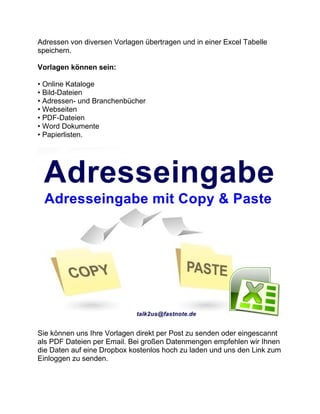 Adressen von diversen Vorlagen übertragen und in einer Excel Tabelle
speichern.
Vorlagen können sein:
• Online Kataloge
• Bild-Dateien
• Adressen- und Branchenbücher
• Webseiten
• PDF-Dateien
• Word Dokumente
• Papierlisten.
Sie können uns Ihre Vorlagen direkt per Post zu senden oder eingescannt
als PDF Dateien per Email. Bei großen Datenmengen empfehlen wir Ihnen
die Daten auf eine Dropbox kostenlos hoch zu laden und uns den Link zum
Einloggen zu senden.
 