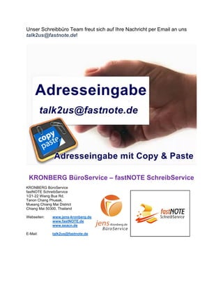 Unser Schreibbüro Team freut sich auf Ihre Nachricht per Email an uns
talk2us@fastnote.de!
KRONBERG BüroService – fastNOTE SchreibService
KRONBERG BüroService
fastNOTE SchreibService
1/21-22 Wiang Bua Rd,
Tanon Chang Phueak,
Mueang Chiang Mai District
Chiang Mai 50300, Thailand
Webseiten: www.jens-kronberg.de
www.fastNOTE.de
www.seacn.de
E-Mail: talk2us@fastnote.de
 