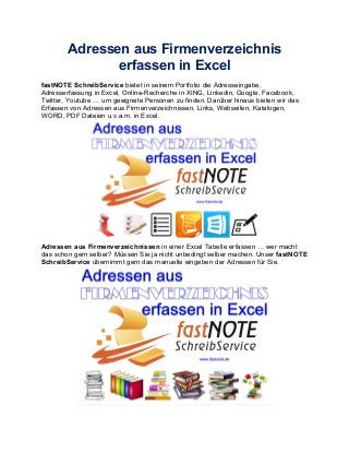 Adressen aus Firmenverzeichnis
erfassen in Excel
fastNOTE SchreibService bietet in seinem Portfolio die Adresseingabe,
Adresserfassung in Excel, Online-Recherche in XING, Linkedin, Google, Facebook,
Twitter, Youtube … um geeignete Personen zu finden. Darüber hinaus bieten wir das
Erfassen von Adressen aus Firmenverzeichnissen, Links, Webseiten, Katalogen,
WORD, PDF Dateien u.v.a.m. in Excel.
Adressen aus Firmenverzeichnissen in einer Excel Tabelle erfassen … wer macht
das schon gern selber? Müssen Sie ja nicht unbedingt selber machen. Unser fastNOTE
SchreibService übernimmt gern das manuelle eingeben der Adressen für Sie.
 