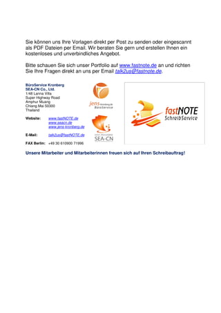 Sie können uns Ihre Vorlagen direkt per Post zu senden oder eingescannt
als PDF Dateien per Email. Wir beraten Sie gern und erstellen Ihnen ein
kostenloses und unverbindliches Angebot.
Bitte schauen Sie sich unser Portfolio auf www.fastnote.de an und richten
Sie Ihre Fragen direkt an uns per Email talk2us@fastnote.de.
BüroService Kronberg
SEA-CN Co., Ltd.
1/48 Lanna Villa
Super Highway Road
Amphur Muang
Chiang Mai 50300
Thailand
Website: www.fastNOTE.de
www.seacn.de
www.jens-kronberg.de
E-Mail: talk2us@fastNOTE.de
FAX Berlin: +49 30 610900 71996
Unsere Mitarbeiter und Mitarbeiterinnen freuen sich auf Ihren Schreibauftrag!