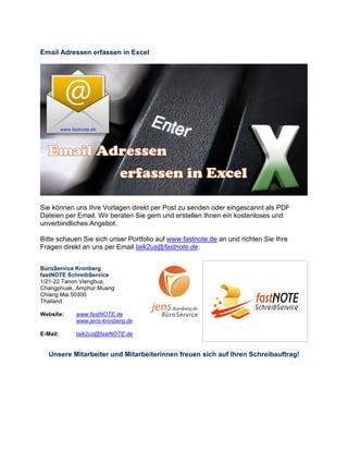 Email Adressen erfassen in Excel
Sie können uns Ihre Vorlagen direkt per Post zu senden oder eingescannt als PDF
Dateien per Email. Wir beraten Sie gern und erstellen Ihnen ein kostenloses und
unverbindliches Angebot.
Bitte schauen Sie sich unser Portfolio auf www.fastnote.de an und richten Sie Ihre
Fragen direkt an uns per Email talk2us@fastnote.de.
BüroService Kronberg
fastNOTE SchreibService
1/21-22 Tanon Viengbua,
Changphuak, Amphur Muang
Chiang Mai 50300
Thailand
Website: www.fastNOTE.de
www.jens-kronberg.de
E-Mail: talk2us@fastNOTE.de
Unsere Mitarbeiter und Mitarbeiterinnen freuen sich auf Ihren Schreibauftrag!
 