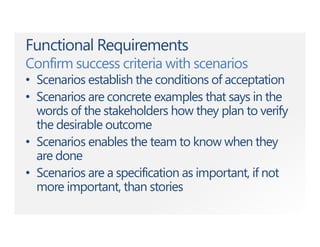 Functional Requirements
Confirm success criteria with scenarios
• Scenarios establish the conditions of acceptation
• Scenarios are concrete examples that says in the
words of the stakeholders how they plan to verify
the desirable outcome
• Scenarios enables the team to know when they
are done
• Scenarios are a specification as important, if not
more important, than stories
 