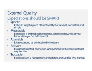 External Quality
Expectations should be SMART
• Specific
• Itshouldtargetapieceoffunctionalitythatissmall,consistentand
simple
• Measurable
• It imposesa limit thatis measurable,otherwisehow would you
knowwhenyou’ve addressedit
• Attainable
• Itisrecognizedasachievablebytheteam
• Relevant
• Itisdirectlyrelated,connected,andpertinenttothenon-functional
requirement
• Traceable
• Itislinkedwitharequirementandatargetthatjustifieswhyitexists
 