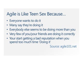 Agile is Like Teen Sex Because…
• Everyone wants to do it
• Many say they’re doing it
• Everybody else seems to be doing more than you
• Very few of you/your friends are doing it correctly
• Your start getting a bad reputation when you
spend too much time ‘Doing it’
Source: agile101.net
 