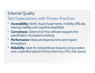 External Quality
Test Expectations with Proven Practices
• Accessibility: Verifyvisual impairments,mobilitydifficulty,
hearinginabilityand cognitivedisabilities
• Correctness:Determineif the softwarerespectsthe
specification(Acceptancetesting)
• Performance:Measureresponsetime and inspect
throughput
• Reliability: Seek forextraordinaryresourceconsumption
over a specified period of time (memory, CPU, disk space)
 