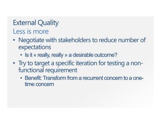 External Quality
Less is more
• Negotiate with stakeholders to reduce number of
expectations
• Is it « really, really » a desirableoutcome?
• Try to target a specific iteration for testing a non-
functional requirement
• Benefit:Transform from a recurrent concern to a one-
time concern
 