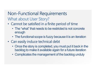 Non-Functional Requirements
What about User Story?
• Cannot be satisfied in a finite period of time
• The “what” that needs to be restrictedis not concrete
enough
• The functionalscope is fuzzy becauseit is an iteration
• Can easily induce technical debt
• Once thestory is completed,you must put it backin the
backlog to make it available again for a future iteration
• Complicatesthe management of the backlog unduly
 