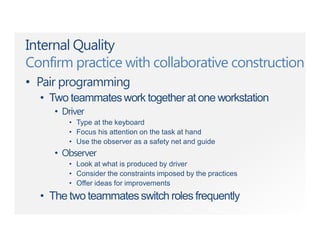 Internal Quality
Confirm practice with collaborative construction
• Pair programming
• Two teammateswork together at one workstation
• Driver
• Type at the keyboard
• Focus his attention on the task at hand
• Use the observer as a safety net and guide
• Observer
• Look at what is produced by driver
• Consider the constraints imposed by the practices
• Offer ideas for improvements
• The two teammatesswitch roles frequently
 