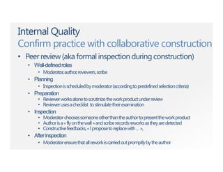 Internal Quality
Confirm practice with collaborative construction
• Peerreview(aka formalinspectionduringconstruction)
• Well-definedroles
• Moderator,author,reviewers,scribe
• Planning
• Inspectionisscheduledbymoderator(accordingtopredefinedselectioncriteria)
• Preparation
• Reviewerworksalonetoscrutinizetheworkproductunderreview
• Reviewerusesachecklist tostimulatetheirexamination
• Inspection
• Moderatorchoosessomeoneotherthantheauthortopresenttheworkproduct
• Authorisa«flyonthewall»andscriberecordsreworksastheyaredetected
• Constructivefeedbacks,«Iproposetoreplacewith…»,
• Afterinspection
• Moderatorensurethatallreworkiscarriedoutpromptlybytheauthor
 
