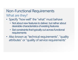Non-Functional Requirements
What are they?
• Specify "how well" the "what" must behave
• Not about new featuresto deliver, but rather about
desirable characteristicsof existing features
• Set constraintsthat typicallycut acrossfunctional
requirements
• Also known as "technical requirements", “quality
attributes” or "quality of service requirements“
 