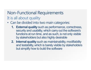 Non-Functional Requirements
It is all about quality
• Can be divided into two main categories:
1. Externalqualitysuch as performance,correctness,
securityand usability, which carryout the software's
functionsat run time, and as such,is not only visible
by stakeholdersbut also highly desirable
2. Internalqualitysuch as maintainability,modifiability
and testability,which is barely visible by stakeholders
but simplifyhow to build the software
 