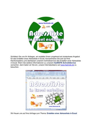 Schildern Sie uns Ihr Anliegen, wir erstellen Ihnen umgehend ein kostenloses Angebot
für das Erstellen einer Adressliste in Excel. Konzentrieren Sie sich auf Ihre
Kernkompetenz und überlassen unserem Schreibservice das Erstellen einer Adressliste
in Excel. Wenn Sie weitere Informationen zu unserem fastNOTE SchreibService
wünschen, dann laden wir Sie ein, unsere Internetpräsenz auf www.fastnote.de zu
besuchen.
Wir freuen uns auf Ihre Anfrage zum Thema: Erstellen einer Adressliste in Excel
 