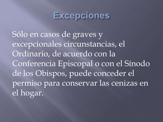 Sólo en casos de graves y
excepcionales circunstancias, el
Ordinario, de acuerdo con la
Conferencia Episcopal o con el Sínodo
de los Obispos, puede conceder el
permiso para conservar las cenizas en
el hogar.
 