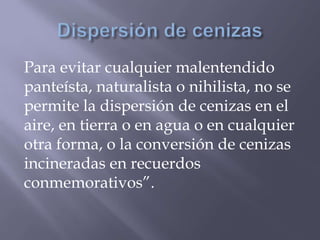 Para evitar cualquier malentendido
panteísta, naturalista o nihilista, no se
permite la dispersión de cenizas en el
aire, en tierra o en agua o en cualquier
otra forma, o la conversión de cenizas
incineradas en recuerdos
conmemorativos”.
 