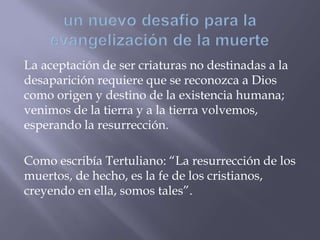 La aceptación de ser criaturas no destinadas a la
desaparición requiere que se reconozca a Dios
como origen y destino de la existencia humana;
venimos de la tierra y a la tierra volvemos,
esperando la resurrección.
Como escribía Tertuliano: “La resurrección de los
muertos, de hecho, es la fe de los cristianos,
creyendo en ella, somos tales”.
 
