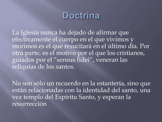 La Iglesia nunca ha dejado de afirmar que
efectivamente el cuerpo en el que vivimos y
morimos es el que resucitará en el último día. Por
otra parte, es el motivo por el que los cristianos,
guiados por el “sensus fidei”, veneran las
reliquias de los santos.
No son sólo un recuerdo en la estantería, sino que
están relacionadas con la identidad del santo, una
vez templo del Espíritu Santo, y esperan la
resurrección
 