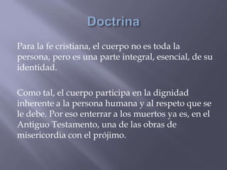 Para la fe cristiana, el cuerpo no es toda la
persona, pero es una parte integral, esencial, de su
identidad.
Como tal, el cuerpo participa en la dignidad
inherente a la persona humana y al respeto que se
le debe. Por eso enterrar a los muertos ya es, en el
Antiguo Testamento, una de las obras de
misericordia con el prójimo.
 